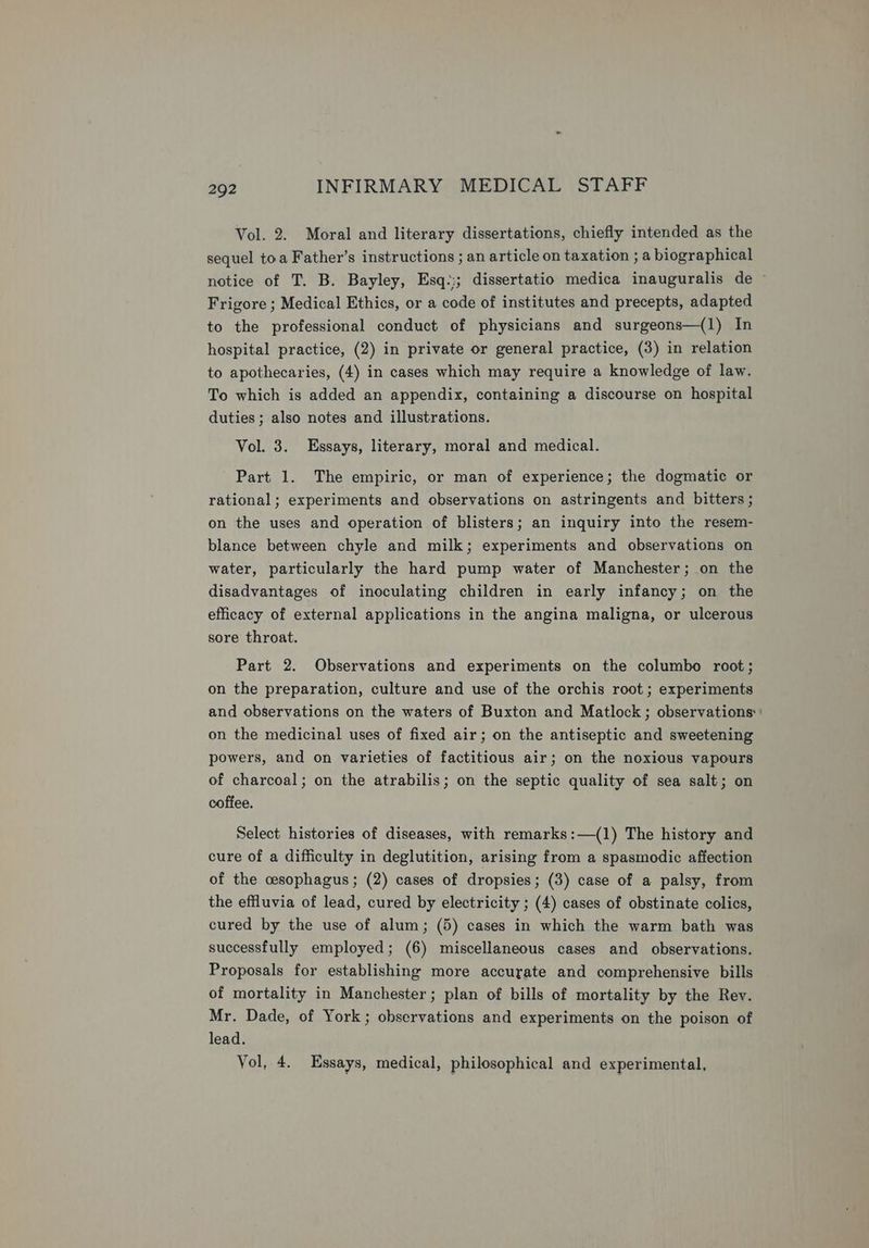 Vol. 2. Moral and literary dissertations, chiefly intended as the sequel toa Father’s instructions ; an article on taxation ; a biographical notice of T. B. Bayley, Esq:;; dissertatio medica inauguralis de — Frigore ; Medical Ethics, or a code of institutes and precepts, adapted to the professional conduct of physicians and surgeons—(1) In hospital practice, (2) in private or general practice, (3) in relation to apothecaries, (4) in cases which may require a knowledge of law. To which is added an appendix, containing a discourse on hospital duties ; also notes and illustrations. Vol. 3. Essays, literary, moral and medical. Part 1. The empiric, or man of experience; the dogmatic or rational; experiments and observations on astringents and bitters ; on the uses and operation of blisters; an inquiry into the resem- blance between chyle and milk; experiments and observations on water, particularly the hard pump water of Manchester; on the disadvantages of inoculating children in early infancy; on the efficacy of external applications in the angina maligna, or ulcerous sore throat. Part 2. Observations and experiments on the columbo root; on the preparation, culture and use of the orchis root; experiments and observations on the waters of Buxton and Matlock ; observations: on the medicinal uses of fixed air; on the antiseptic and sweetening powers, and on varieties of factitious air; on the noxious vapours of charcoal; on the atrabilis; on the septic quality of sea salt; on coffee. Select histories of diseases, with remarks:—(1) The history and cure of a difficulty in deglutition, arising from a spasmodic affection of the cesophagus; (2) cases of dropsies; (3) case of a palsy, from the effluvia of lead, cured by electricity ; (4) cases of obstinate colics, cured by the use of alum; (5) cases in which the warm bath was successfully employed; (6) miscellaneous cases and observations. Proposals for establishing more accurate and comprehensive bills of mortality in Manchester; plan of bills of mortality by the Rev. Mr. Dade, of York; observations and experiments on the poison of lead. Vol, 4. Essays, medical, philosophical and experimental,