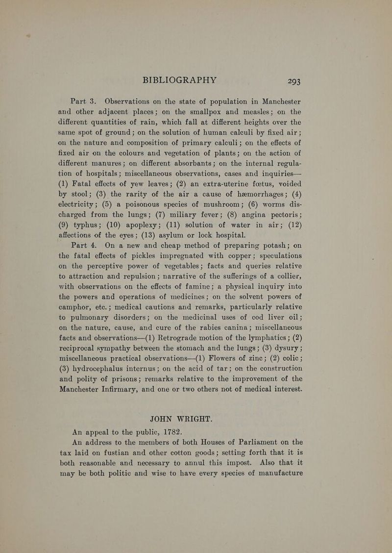 Part 3. Observations on the state of population in Manchester and other adjacent places; on the smallpox and measles; on the different quantities of rain, which fall at different heights over the same spot of ground; on the solution of human calculi by fixed air; on the nature and composition of primary calculi; on the effects of fixed air on the colours and vegetation of plants; on the action of different manures; on different absorbants; on the internal regula- tion of hospitals; miscellaneous observations, cases and inquiries— (1) Fatal effects of yew leaves; (2) an extra-uterine foetus, voided by stool; (3) the rarity of the air a cause of hemorrhages; (4) electricity ; (5) a poisonous species of mushroom; (6) worms dis- charged from the lungs; (7) miliary fever; (8) angina pectoris; (9) typhus; (10) apoplexy; (11) solution of water in air; (12) affections of the eyes; (13) asylum or lock hospital. Part 4. On a new and cheap method of preparing potash; on the fatal effects of pickles impregnated with copper; speculations on the perceptive power of vegetables; facts and queries relative to attraction and repulsion; narrative of the sufferings of a collier, with observations on the effects of famine; a physical inquiry into the powers and operations of medicines; on the solvent powers of camphor, etc.; medical cautions and remarks, particularly relative to pulmonary disorders; on the medicinal uses of cod liver oil; on the nature, cause, and cure of the rabies canina; miscellaneous facts and observations—(1) Retrograde motion of the lymphatics ; (2) reciprocal sympathy between the stomach and the lungs; (3) dysury ; miscellaneous practical observations—(1) Flowers of zinc; (2) colic; (3) hydrocephalus internus; on the acid of tar; on the construction and polity of prisons; remarks relative to the improvement of the Manchester Infirmary, and one or two others not of medical interest. JOHN WRIGHT. An appeal to the public, 1782. An address to the members of both Houses of Parliament on the tax laid on fustian and other cotton goods; setting forth that it is both reasonable and necessary to annul this impost. Also that it may be both politic and wise to have every species of manufacture