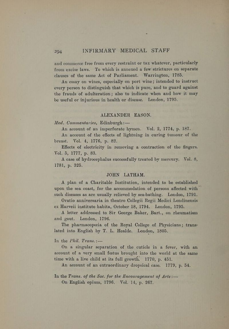 and commerce free from every restraint or tax whatever, particularly from excise laws. To which is annexed a few strictures on separate clauses of the same Act of Parliament. Warrington, 1785. An essay on wines, especially on port wine; intended to instruct every person to distinguish that which is pure, and to guard against the frauds of adulteration; also to indicate when and how it may be useful or injurious in health or disease. London, 1795. ALEXANDER EASON. Med. Commentaries, Edinburgh :— An account of an imperforate hymen. Vol. 2, 1774, p. 187. An account of the effects of lightning in curing tumour of the breast. Vol. 4, 1776, p. 82. Effects of electricity in removing a contraction of the fingers. NolieByvl id 7, paees A case of hydrocephalus successfully treated by mercury. Vol. 8, 1781, p. 325. JOHN LATHAM. A plan of a Charitable Institution, intended to be established upon the sea coast, for the accommodation of persons affected with» such diseases as are usually relieved by sea-bathing. London, 1791. Oratio anniversaria in theatro Collegii Regii Medici Londinensis ex Harveii instituto habita, October 18, 1794. London, 1795. A letter addressed to Sir George Baker, Bart., on rheumatism and gout. London, 1796. The pharmacopceia of the Royal College of Physicians; trans- lated into English by T. L. Healde. London, 1805. In the Pail. Trans. :— On a singular separation of the cuticle in a fever, with an account of a very small footus brought into the world at the same time with a live child at its full growth. 1770, p. 451. An account of an extraordinary dropsical case. 1779, p. 54. In the 7'rans. of the Soc. for the Encouragement of Arts :— On English opium, 1796. Vol. 14, p. 267.