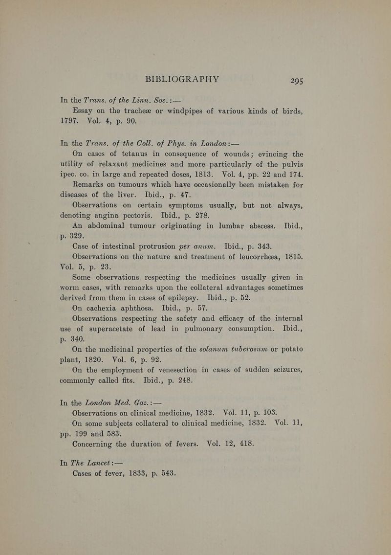 In the T'rans. of the Linn. Soc. :— Essay on the tracheze or windpipes of various kinds of birds, 1797. Vol. 4, p. 90. In the 7'rans. of the Coll. of Phys. in London :— On cases of tetanus in consequence of wounds; evincing the utility of relaxant medicines and more particularly of the pulvis ipec. co. ip large and repeated doses, 1813. Vol. 4, pp. 22 and 174. Remarks on tumours which have occasionally been mistaken for diseases of the liver. Ibid., p. 47. Observations on certain symptoms usually, but not always, denoting angina pectoris. Ibid., p. 278. An abdominal tumour originating in lumbar abscess. Ibid., p. 329. Case of intestinal protrusion per anwm. Ibid., p. 343. Observations on the nature and treatment of leucorrhoea, 1815. Vol. 5, p. 23. Some observations respecting the medicines usually given in worm cases, with remarks upon the collateral advantages sometimes derived from them in cases of epilepsy. Ibid., p. 52. On cachexia aphthosa. Ibid., p. 57. Observations respecting the safety and efficacy of the internal use of superacetate of lead in pulmonary consumption. Ibid., p-. 340. On the medicinal properties of the solanwm tuberosum or potato plant, 1820. Vol. 6, p. 92. On the employment of venesection in cases of sudden seizures, commonly called fits. Ibid., p. 248. In the London Med. Gaz.:— Observations on clinical medicine, 1832. Vol. 11, p. 103. On some subjects collateral to clinical medicine, 1832. Vol. 11, pp. 199 and 583. Concerning the duration of fevers. Vol. 12, 418. In The Lancet :— Cases of fever, 1833, p. 543.