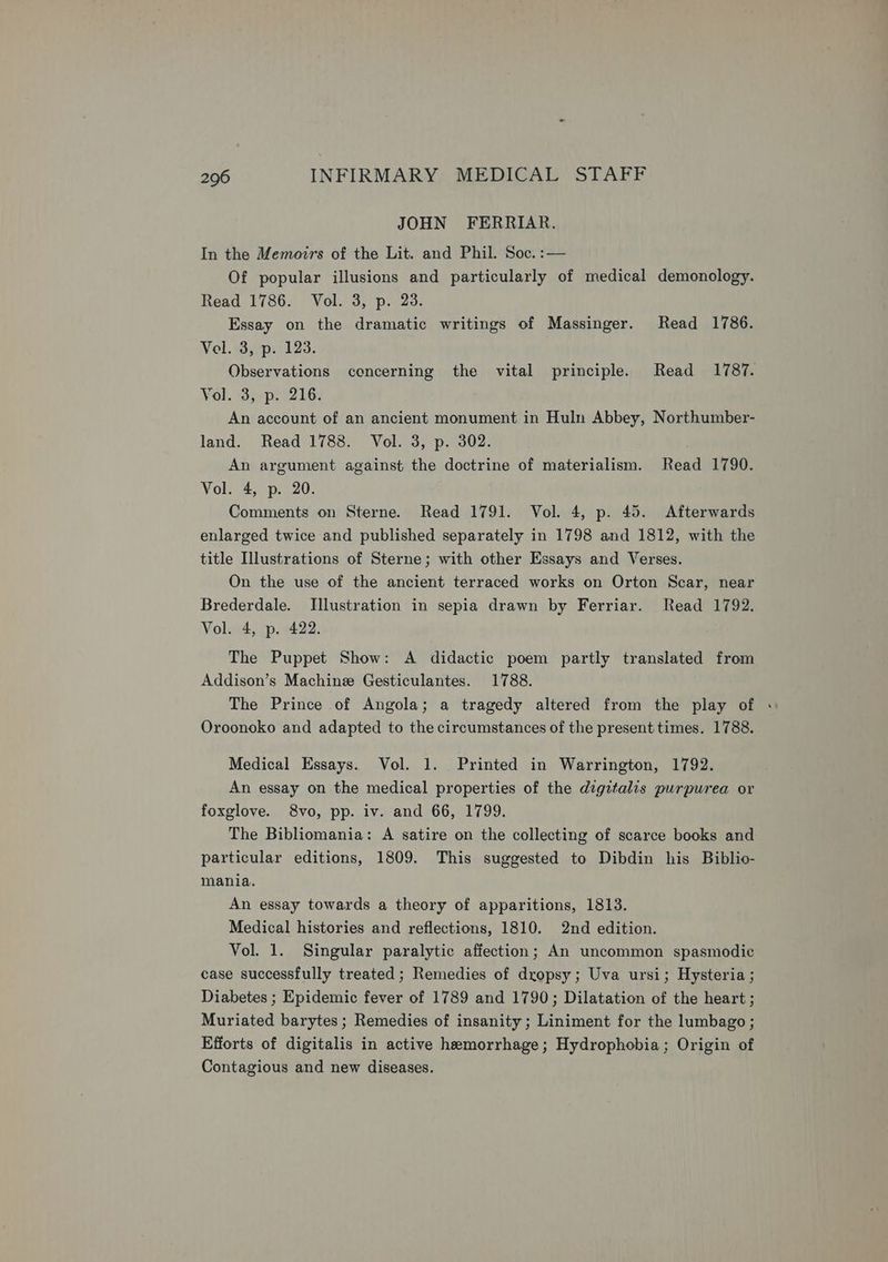 JOHN FERRIAR. In the Memozrs of the Lit. and Phil. Soc. :— Of popular illusions and particularly of medical demonology. Read 1786. Vol. 3, p. 23. Essay on the dramatic writings of Massinger. Read 1786. Vel. 3, p. 123. Observations concerning the vital principle. Read 1787. Vol. 3, p. 216. An account of an ancient monument in Huln Abbey, Northumber- land. Read 1788. Vol. 3, p. 302. An argument against the doctrine of materialism. Read 1790. Vol. 4, p. 20. Comments on Sterne. Read 1791. Vol. 4, p. 45. Afterwards enlarged twice and published separately in 1798 and 1812, with the title Illustrations of Sterne; with other Essays and Verses. On the use of the ancient terraced works on Orton Scar, near Brederdale. Illustration in sepia drawn by Ferriar. Read 1792. Vol. 4, p. 422. The Puppet Show: A didactic poem partly translated from Addison’s Machine Gesticulantes. 1788. The Prince of Angola; a tragedy altered from the play of Oroonoko and adapted to the circumstances of the present times. 1788. Medical Essays. Vol. 1. Printed in Warrington, 1792. An essay on the medical properties of the digitalis purpurea or foxglove. 8vo, pp. iv. and 66, 1799. The Bibliomania: A satire on the collecting of scarce books and particular editions, 1809. This suggested to Dibdin his Biblio- mania. An essay towards a theory of apparitions, 1813. Medical histories and reflections, 1810. 2nd edition. Vol. 1. Singular paralytic affection; An uncommon spasmodic case successfully treated; Remedies of dropsy; Uva ursi; Hysteria ; Diabetes ; Epidemic fever of 1789 and 1790; Dilatation of the heart ; Muriated barytes ; Remedies of insanity; Liniment for the lumbago ; Efforts of digitalis in active hemorrhage; Hydrophobia; Origin of Contagious and new diseases.