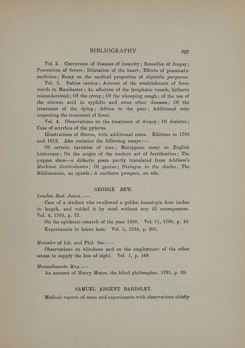 Vol. 2. Conversion of diseases of insanity ; Remedies of dropsy ; Prevention of fevers; Dilatation of the heart; Efforts of pneumatic medicine; Essay on the medical properties of digitalis purpurea. Vol. 3. Rabies canina; Account of the establishment of fever wards in Manchester; An affection of the lymphatic vessels, hitherto misunderstood ; Of the croup; Of the whooping cough; of the use of the nitrous acid in syphilis and some other diseases; Of the treatment of the dying; Advice to the poor; Additional note respecting the treatment of fever. Vol. 4. Observations on the treatment of dropsy; Of diabetes ; Case of scirrhus of the pylorus. Illustrations of Sterne, with additional notes. Editions in 1798 and 1812. Also contains the following essays :— Of certain varieties of man; Menippean essay on English historians; On the origin of the modern art of fortification; The puppet show—a didactic poem partly translated from Addison’s Machine Gesticulantes; Of genius; Dialogue in the shades; The Bibliomania, an epistle; A northern prospect, an ode. GEORGE BEW. London Med. Journ. :— Case of a student who swallowed a golden breast-pin four inches in length, and voided it by stool without any ill consequences. Vol. 4, 1783, p. 77. On the epidemic catarrh of the year 1288. Vol. 11, 1790, p. 10. Experiments in latent heat. Vol. 5, 1784, p. 205. Memoirs of Lit. and Phil. Soc. :— Observations on blindness and on the employment of the other senses to supply the loss of sight. Vol. 1, p. 168. Massachussets Mag. :-—— An account of Henry Moyes, the blind philosopher, 1791, p. 99. SAMUEL ARGENT BARDSLEY. Medical reports of cases and experiments with observations chiefly