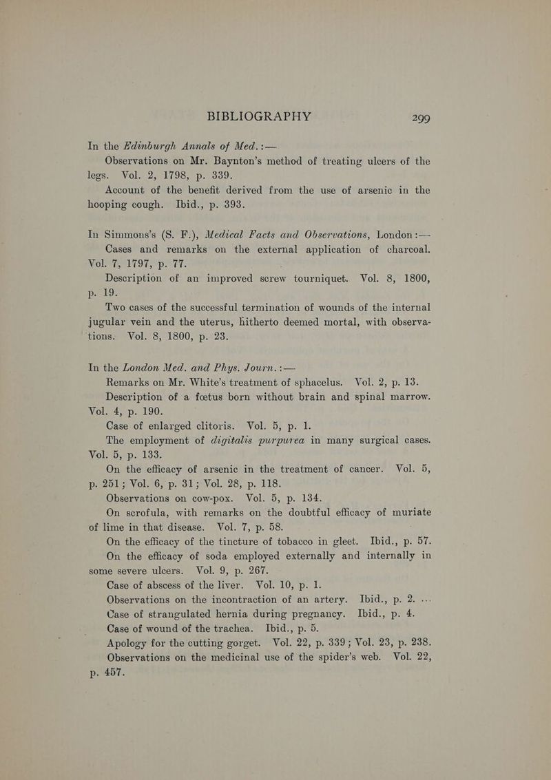 In the Zdinburgh Annals of Med. :— Observations on Mr. Baynton’s method of treating ulcers of the legs. Vol. 2, 1798, p. 339. Account of the benefit derived from the use of arsenic in the hooping cough. Ibid., p. 393. In Simmons’s (8. F.), Medical Facts and Observations, London :— Cases and remarks on the external application of charcoal. Wore Li OTs pl tT. Description of an improved screw tourniquet. Vol. 8, 1800, p. 19: Two cases of the successful termination of wounds of the internal jugular vein and the uterus, hitherto deemed mortal, with observa- ‘tions. Vol. 8, 1800, p. 23. In the London Med. and Phys. Journ. :— Remarks on Mr. White’s treatment of sphacelus. Vol. 2, p. 13. Description of a foetus born without brain and spinal marrow. Vol. 4, p. 190. Case of enlarged clitoris. Vol. 5, p. 1. The employment of digitalis purpurea in many surgical cases. Vol. 5, p. 133. On the efficacy of arsenic in the treatment of cancer. Vol. 5, p-. 251; Vol. 6, p. 31; Vol. 28, p. 118. Observations on cow-pox. Vol. 5, p. 134. On scrofula, with remarks on the doubtful efficacy of muriate of lime in that disease. Vol. 7, p. 58. On the efficacy of the tincture of tobacco in gleet. Ibid., p. 57. On the efficacy of soda employed externally and internally in some severe ulcers. Vol. 9, p. 267. Case of abscess of the liver. Vol. 10, p. 1. Observations on the incontraction of an artery. Ibid., p. 2. ... Case of strangulated hernia during pregnancy. Ibid., p. 4. Case of wound of the trachea. Ibid., p. 5. Apology for the cutting gorget. Vol. 22, p. 339; Vol. 23, p. 238. Observations on the medicinal use of the spider’s web. Vol. 22, p. 457.