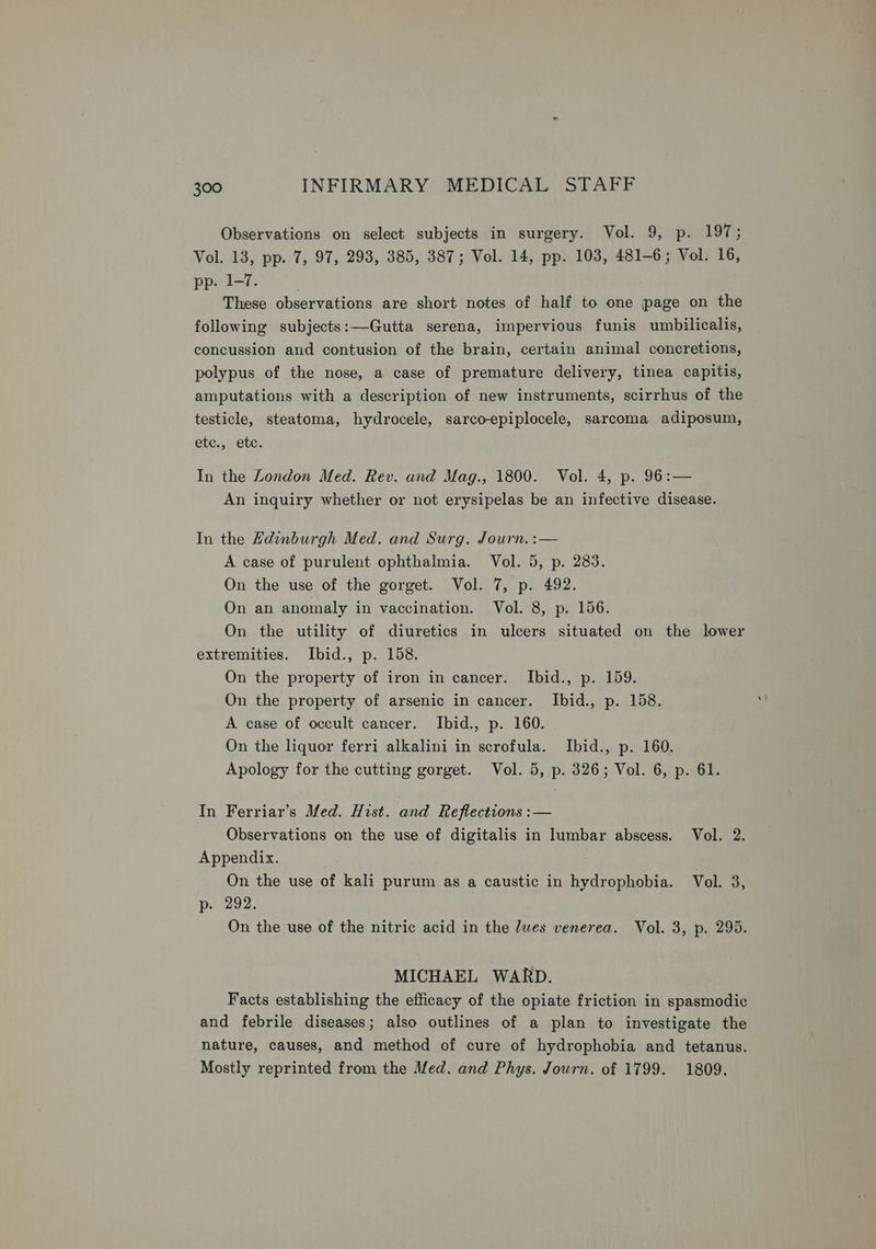 Observations on select subjects in surgery. Vol. 9, p. 197; Vol. 13, pp. 7, 97, 293, 385, 387; Vol. 14, pp. 103, 481-6; Vol. 16, pp. 1-7. These observations are short notes of half to one page on the following subjects:—Gutta serena, impervious funis umbilicalis, concussion and contusion of the brain, certain animal concretions, polypus of the nose, a case of premature delivery, tinea capitis, amputations with a description of new instruments, scirrhus of the testicle, steatoma, hydrocele, sarco-epiplocele, sarcoma adiposum, etc., etc. In the London Med. Rev. and Mag., 1800. Vol. 4, p. 96:— An inquiry whether or not erysipelas be an infective disease. In the Edinburgh Med. and Surg. Journ. :— A case of purulent ophthalmia. Vol. 5, p. 283. On the use of the gorget. Vol. 7, p. 492. On an anomaly in vaccination. Vol. 8, p. 156. On the utility of diuretics in ulcers situated on the lower extremities. Ibid., p. 158. On the property of iron in cancer. Ibid., p. 159. On the property of arsenic in cancer. Ibid., p. 158. A case of occult cancer. Ibid., p. 160. On the liquor ferri alkalini in scrofula. Ibid., p. 160. Apology for the cutting gorget. Vol. 5, p. 326; Vol. 6, p. 61. In Ferriar’s Med. Hist. and Reflections :— Observations on the use of digitalis in lumbar abscess. Vol. 2. Appendix. On the use of kali purum as a caustic in hydrophobia. Vol. 3, p. 292. On the use of the nitric acid in the dwes venerea. Vol. 3, p. 295. MICHAEL WARD. Facts establishing the efficacy of the opiate friction in spasmodic and febrile diseases; also outlines of a plan to investigate the nature, causes, and method of cure of hydrophobia and tetanus. Mostly reprinted from the Med. and Phys. Journ. of 1799. 1809.