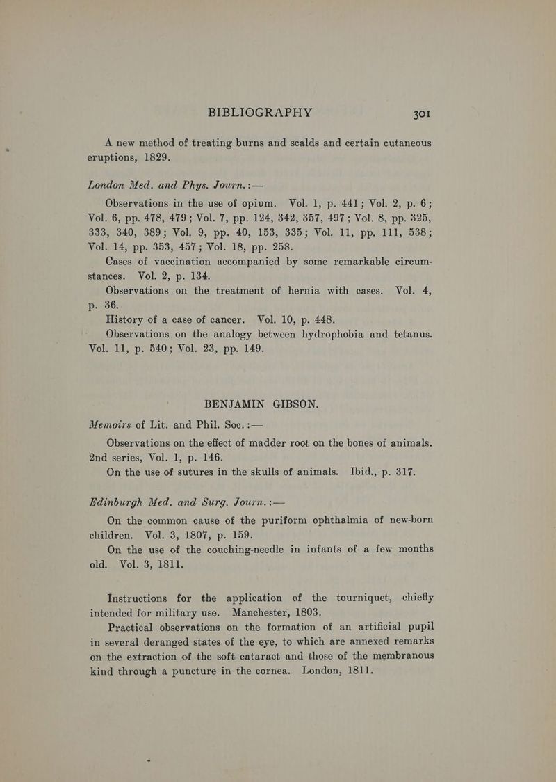 A new method of treating burns and scalds and certain cutaneous eruptions, 1829. London Med. and Phys. Journ. :— Observations in the use of opium. Vol. 1, p. 441; Vol. 2, p. 6; Vol. 6, pp. 478, 479; Vol. 7, pp. 124, 342, 357, 497; Vol. 8, pp. 325, 333, 340, 389; Vol. 9, pp. 40, 153, 335; Vol. 11, pp. 111, 538; Vol. 14, pp. 353, 457; Vol. 18, pp. 258. Cases of vaccination accompanied by some remarkable circum- stances. Vol. 2, p. 134. Observations on the treatment of hernia with cases. Vol. 4, p. 36. History of a case of cancer. Vol. 10, p. 448. Observations on the analogy between hydrophobia and tetanus. Vol. 11, p. 540; Vol. 23, pp. 149. BENJAMIN GIBSON. Memoirs of Lit. and Phil. Soc. :— Observations on the effect of madder root on the bones of animals. 2nd series, Vol. 1, p. 146. On the use of sutures in the skulls of animals. Ibid., p. 317. Edinburgh Med. and Surg. Journ. :— On the common cause of the puriform ophthalmia of new-born children. Vol. 3, 1807, p. 159. . On the use of the couching-needle in infants of a few months old, Vol..3, 1811. Instructions for the application of the tourniquet, chiefly intended for military use. Manchester, 1803. Practical observations on the formation of an artificial pupil in several deranged states of the eye, to which are annexed remarks on the extraction of the soft cataract and those of the membranous kind through a puncture in the cornea. London, 1811.