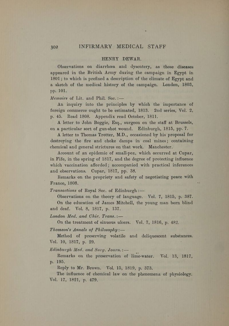 HENRY DEWAR. Observations on diarrhoea and dysentery, as those diseases appeared in the British Army during the campaign in Egypt in 1801; to which is prefixed a description of the climate of Egypt and a sketch of the medical history of the campaign. London, 1803, pp. 101. Memovrs of Lit. and Phil. Soc. :— An inquiry into the principles by which the importance of foreign commerce ought to be estimated, 1813. 2nd series, Vol. 2, p. 45. Read 1808. Appendix read October, 1811. A letter to John Boggie, Esq., surgeon on the staff at Brussels, on a particular sort of gun-shot wound. Edinburgh, 1815, pp. 7. A letter to Thomas Trotter, M.D., occasioned by his proposal for destroying the fire and choke damps in coal mines; containing chemical and general strictures on that work. Manchester. Account of an epidemic of small-pox, which occurred at Cupar, in Fife, in the spring of 1817, and the degree of protecting influence which vaccination afforded; accompanied with practical inferences and observations. Cupar, 1817, pp. 38. Remarks on the propriety and safety of negotiating peace with France, 1808. Transactions of Royal Soc. of Edinburgh :— Observations on the theory of language. Vol. 7, 1815, p. 387. On the education of James Mitchell, the young man born blind and deaf. Vol. 8, 1817, p. 187. London Med. and Chir. Trans.:— On the treatment of sinuous ulcers. Vol. 7, 1816, p. 482. Thomson’s Annals of Philosophy :— Method of preserving volatile and deliquescent substances. Vol, °10,°1817;; p. 29. Hdinburgh Med. and Surg. Journ. :— Remarks on the preservation of lime-water. Vol. 13, 1817, p. 195. Reply to Mr. Brown. Vol. 15, 1819, p. 373. The influence of chemical law on the phenomena of physiology. Vol. 17, 1821, p. 479.