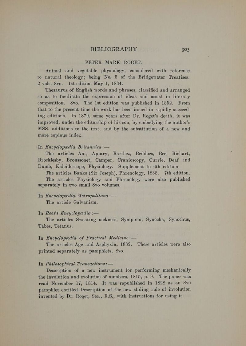 PETER MARK ROGET. Animal and vegetable physiology, considered with reference to natural theology; being No. 5 of the Bridgewater Treatises. 2 vols. 8vo. Ist edition May 1, 1834. Thesaurus of English words and phrases, classified and arranged so as to facilitate the expression of ideas and assist in literary composition. 8vo. The Ist edition was published in 1852. From that to the present time the work has been issued in rapidly succeed- ing editions. In 1879, some years after Dr. Roget’s death, it was improved, under the editorship of his son, by embodying the author’s MSS. additions to the text, and by the substitution of a new and more copious index. In Encyclopedia Britannica :— The articles Ant, Apiary, Barthez, Beddoes, Bee, Bichart, Brocklesby, Broussonet, Camper, Cranioscopy, Currie, Deaf and Dumb, Kaleidoscope, Physiology. Supplement to 6th edition. The articles Banks (Sir Joseph), Phrenology, 1838. 7th edition. The articles Physiology and Phrenology were also published separately in two small 8vo volumes. In Encyclopedia Metropolitana :— The article Galvanism. In Rees’s Encyclopedia :— The articles Sweating sickness, Symptom, Synocha, Synochus, Tabes, Tetanus. In Encyclopedia of Practical Medicine :— The articles Age and Asphyxia, 1832. These articles were also printed separately as pamphlets, 8vo. In Philosophical Transactions :— ) Description of a new instrument for performing mechanically the involution and evolution of numbers, 1815, p. 9. The paper was read November 17, 1814. It was republished in 1828 as an 8vo pamphlet entitled Description of the new sliding rule of involution invented by Dr. Roget, Sec., R.S., with instructions for using it.