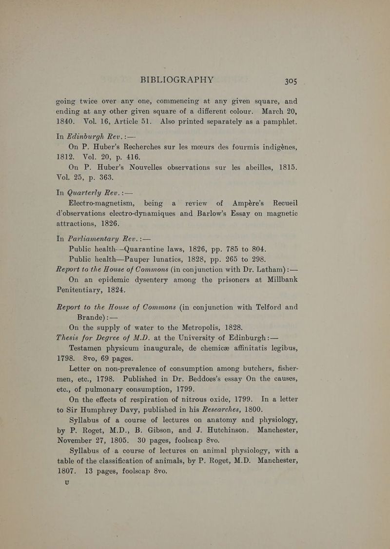 going twice over any one, commencing at any given square, and ending at any other given square of a different colour. March 20, 1840. Vol. 16, Article 51. Also printed separately as a pamphlet. In Hdinburgh Rev. :—- On P. Huber’s Recherches sur les mcoeurs des fourmis indigénes, 1812. Vol. 20, p. 416. On P. Huber’s Nouvelles observations sur les abeilles, 1815. Vol. 25, p. 363. In Quarterly Rev. :— Electromagnetism, being a review of Ampére’s Recueil d’observations electro-dynamiques and Barlow’s Essay on magnetic attractions, 1826. In Parliamentary Rev. :— Public health-—Quarantine laws, 1826, pp. 785 to 804. Public health—Pauper lunatics, 1828, pp. 265 to 298. Report to the House of Commons (in conjunction with Dr. Latham) :— On an epidemic dysentery among the prisoners at Millbank Penitentiary, 1824. Report to the House of Commons (in conjunction with Telford and Brande) :— On the supply of water to the Metropolis, 1828. Thesis for Degree of M.D. at the University of Edinburgh :— Testamen physicum inaugurale, de chemice affinitatis legibus, 1798. 8vo, 69 pages. Letter on non-prevalence of consumption among butchers, fisher- men, etc., 1798. Published in Dr. Beddoes’s essay On the causes, etc., of pulmonary consumption, 1799. On the effects of respiration of nitrous oxide, 1799. In a letter to Sir Humphrey Davy, published in his Researches, 1800. Syllabus of a course of lectures on anatomy and physiology, by P. Roget, M.D., B. Gibson, and J. Hutchinson. Manchester, November 27, 1805. 30 pages, foolscap 8vo. Syllabus of a course of lectures on animal physiology, with a table of the classification of animals, by P. Roget, M.D. Manchester, 1807. 13 pages, foolscap 8vo, U