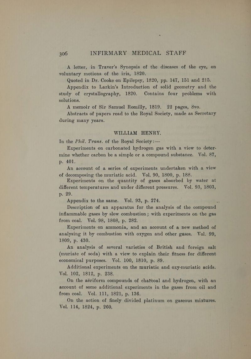 A letter, in Traver’s Synopsis of the diseases of the eye, on voluntary motions of the iris, 1820. Quoted in Dr. Cooke on Epilepsy, 1820, pp. 147, 151 and 215. Appendix to Larkin’s Introduction of solid geometry and the study of crystallography, 1820. Contains four problems with solutions. A memoir of Sir Samuel Romilly, 1819. 22 pages, 8vo. Abstracts of papers read to the Royal Society, made as Secretary during many years. WILLIAM HENRY. In the Phil. Trans. of the Royal Society :— Experiments on carbonated hydrogen gas with a view to deter- mine whether carbon be a simple or a compound substance. Vol. 87, p. 401. An account of a series of experiments undertaken with a view of decomposing the muriatic acid. Vol. 90, 1800, p. 188. Experiments on the quantity of gases absorbed by water at different temperatures and under different pressures. Vol. 93, 1803, p. 29. Appendix to the same. Vol. 93, p. 274. vt Description of an apparatus for the analysis of the compound inflammable gases by slow combustion ; with experiments on the gas from coal. Vol. 98, 1808, p. 282. Experiments on ammonia, and an account of a new method of analysing it by combustion with oxygen and other gases. Vol. 99, 1809, p. 430. An analysis of several varieties of British and foreign salt (muriate of soda) with a view to explain their fitness for different economical purposes. Vol. 100, 1810, p. 89. Additional experiments on the muriatic and oxy-muriatic acids. Vol. 102, 1812, p. 238. On the aériform compounds of charcoal and hydrogen, with an account of some additional experiments in the gases from oil and from coal. Vol. 111, 1821, p. 136. On the action of finely divided platinum on gaseous mixtures. Vol. 114, 1824, p. 260,