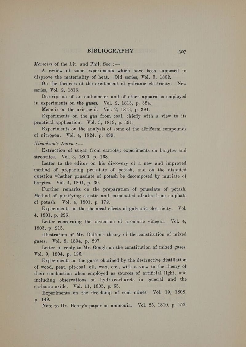 Memoirs of the Lit. and Phil. Soc. :— A review of some experiments which have been supposed to disprove the materiality of heat. Old series, Vol. 5, 1802. On the theories of the excitement of galvanic electricity. New series, Vol. 2, 1813. Description of an eudiometer and of other apparatus employed in experiments on the gases. Vol. 2, 1813, p. 384. Memoir on the uric acid. Vol. 2, 1813, p. 391. Experiments on the gas from coal, chiefly with a view to its practical application. Vol. 3, 1819, p. 391. Experiments on the analysis of some of the aériform compounds of nitrogen. Vol. 4, 1824, p. 499. Nicholson’s Journ. :—- Extraction of sugar from carrots; experiments on barytes and strontites. Vol. 3, 1800, p. 168. Letter to the editor on his discovery of a new and improved method of preparing prussiate of potash, and on the disputed question whether prussiate of potash be decomposed by muriate of barytes. Vol. 4, 1801, p. 30. Further remarks on the preparation of prussiate of potash. Method of purifying caustic and carbonated alkalis from sulphate of potash. Vol. 4, 1801, p. 172. Experiments on the chemical effects of galvanic electricity. Vol. 4, 1801, p. 223. Letter concerning the invention of aromatic vinegar. Vol. 4, 1803, p. 215. Illustration of Mr. Dalton’s theory of the constitution of mixed gases. Vol. 8, 1804, p. 297. Letter in reply to Mr. Gough on the constitution of mixed gases. Vol. 9, 1804, p. 126. Experiments on the gases obtained by the destructive distillation of wood, peat, pit-coal, oil, wax, etc., with a view to the theory of their combustion when employed as sources of artificial light, and including observations on hydro-carburets in general and the carbonic oxide. Vol. 11, 1805, p. 65. Experiments on the fire-damp of coal mines. Vol. 19, 1808, p. 149. Note to Dr. Henry’s paper on ammonia. Vol. 25, 1810, p. 152.