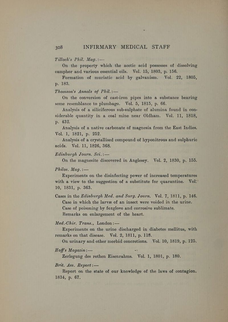 Tilloch’s Phil. Mag. :—- On the property which the acetic acid possesses of dissolving camphor and various essential oils. Vol. 15, 1803, p. 156. Formation of muriatic acid by galvanism. Vol. 22, 1805, p. 183. Thomson's Annals of Phil.:— On the conversion of cast-iron pipes into a substance bearing some resemblance to plumbago. Vol. 5, 1815, p. 66. Analysis of a siliciferous sub-sulphate of alumina found in con- siderable quantity in a coal mine near Oldham. Vol. 11, 1818, p-. 432. Analysis of a native carbonate of magnesia from the East Indies. Vol. 1, 1821, p. 252. Analysis of a crystallised compound of hyponitrous and sulphuric acids. Vol. 11, 1826, 368. Edinburgh Journ. Sct. :— On the magnesite discovered in Anglesey. Vol. 2, 1830, p. 155. Philos. Mag. :— Experiments on the disinfecting power of increased temperatures with a view to the suggestion of a substitute for quarantine. Vol!’ 10, 1831, p. 363. Cases in the Fdinburgh Med. and Surg. Journ. Vol. 7, 1811, p. 146. Case in which the larve of an insect were voided in the urine. Case of poisoning by foxglove and corrosive sublimate. Remarks on enlargement of the heart. | Med.-Chir. Trans., London :— Experiments on the urine discharged in diabetes mellitus, with remarks on that disease. Vol. 2, 1811, p. 118. On urinary and other morbid concretions. Vol. 10, 1819, p. 125. Hoff’s Magazin :— . Zerlegung des rothen Eisenrahms. Vol. 1, 1801, p. 180. Brit. Ass. Report :— Report on the state of our knowledge of the laws of contagion. 1834, p. 67,