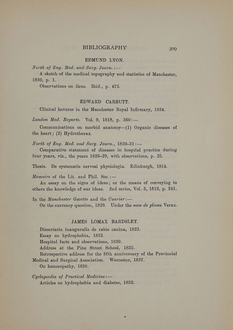 EDMUND LYON. North of Eng. Med. and Surg. Journ. :— A sketch of the medical topography and statistics of Manchester, 1830, p. 1. Observations on ileus. Ibid., p. 473. EDWARD CARBUTT. Clinical lectures in the Manchester Royal Infirmary, 1834. London Med. Reports. Vol. 9, 1818, p. 360:— Communications on morbid anatomy—(1) Organic diseases of the heart; (2) Hydrothorax. North of Eng. Med. and Surg. Journ., 1830-31:— Comparative statement of diseases in hospital practice during four years, viz., the years 1826-29, with observations, p. 25. Thesis. De systematis nervosi physiologia. Edinburgh, 1814. Memorrs of the Lit. and Phil. Soc. :— An essay on the signs of ideas; or the means of conveying to others the knowledge of our ideas. 2nd series, Vol. 3, 1819, p. 241. In the Manchester Gazette and the Courier :— On the currency question, 1829. Under the nom de plume Verax. JAMES LOMAX BARDSLEY. Dissertatio inauguralis de rabie canina, 1823. Essay on hydrophobia, 1832. Hospital facts and observations, 1830. Address at the Pine Street School, 1835. Retrospective address for the fifth anniversary of the Provincial Medical and Surgical Association. Worcester, 1837. On homeopathy, 1838. Cyclopedia of Practical Medicine :— Articles on hydrophobia and diabetes, 1832.