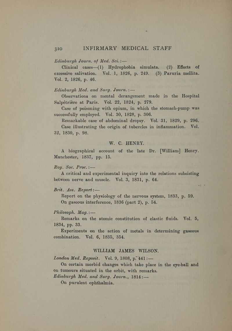 Edinburgh Journ. of Med. Scv.:— Clinical cases—(1) Hydrophobia simulata. (2) Effects of excessive salivation. Vol. 1, 1826, p. 249. (3) Paruria mellita. Vol. 2, 1826, p. 46. Vdinburgh Med. and Surg. Journ. :— Observations on mental derangement made in the Hospital Salpétriére at Paris. Vol. 22, 1824, p. 279. Case of poisoning with opium, in which the stomach-pump was successfully employed. Vol. 30, 1828, p. 306. Remarkable case of abdominal dropsy. Vol. 31, 1829, p. 296. Case illustrating the origin of tubercles in inflammation. Vol. 32, 1830, p. 98. W. C. HENRY. A biographical account of the late Dr. [William] Henry. Manchester, 1837, pp. 15. Roy. Soc. Proc.:— A critical and experimental inquiry into the relations subsisting between nerve and muscle. Vol. 3, 1831, p. 64. Brit. Ass. Report :— Report on the physiology of the nervous system, 1833, p. 59. On gaseous interference, 1836 (part 2), p. 54. Philosoph. Mag.:— Remarks on the atomic constitution of elastic fluids. Vol. 5, 1834, pp. 33. Experiments on the action of metals in determining gaseous combination. Vol. 6, 1835, 354. WILLIAM JAMES WILSON. London Med. Reposit. Vol. 9, 1808, p. 441:— On certain morbid changes which take place in the eye-ball and on tumours situated in the orbit, with remarks. Edinburgh Med. and Surg. Journ., 1814:— On purulent ophthalmia.