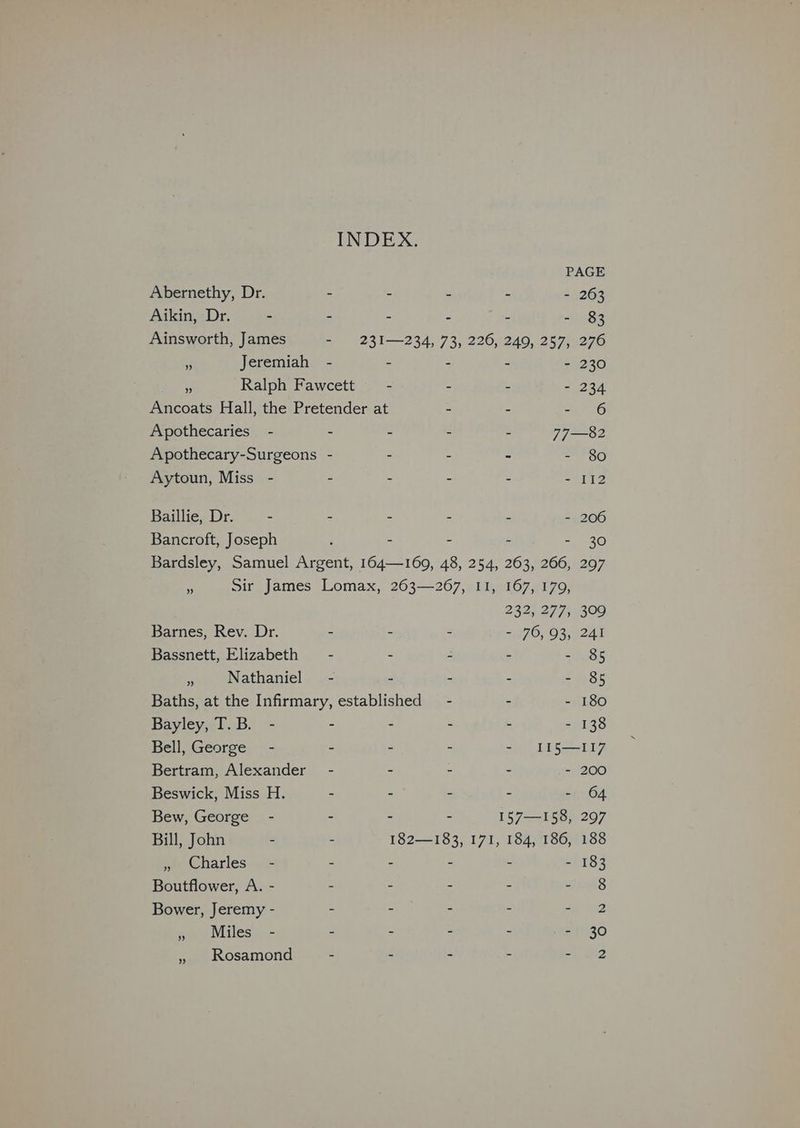 INDEX. PAGE Abernethy, Dr. - - - : - 263 Aikin, Dr. - - - - : - 83 Ainsworth, James - 231—234, 73, 226, 249, 257, 276 ¥ Jeremiah - - - - - 230 * Ralph Fawcett - - - - 234 Ancoats Hall, the Pretender at - - - 6 Apothecaries - - - - - 77—82 Apothecary-Surgeons - - - - - 80 Aytoun, Miss - . . - - - 112 Baillie, Dr. - - - - - - 206 Bancroft, Joseph 2 - - - - 30 Bardsley, Samuel Argent, 164—169, 48, 254, 263, 266, 297 x Sir James Lomax, 263—267, I1, 167, 179, 232, 277, 309 Barnes, Rev. Dr. - - - - 76, 93, 241 Bassnett, Elizabeth — - - - - - 85 se Nathaniel - - - - - 85 Baths, at the Infirmary, established - - - 180 Bayley, T.B. - - - - - - 138 Bell, George - - - - - II5—I117 Bertram, Alexander - - - . - 200 Beswick, Miss H. - - - - - 64 Bew, George - - - - 157—158, 297 Bill, John - - 182—183, 171, 184, 186, 188 » Charles - - - ~ - - 183 Boutflower, A. - - - - - LS Bower, Jeremy - - - - - S : » Miles - - - - - - 30 » Rosamond - - - 2 4 2