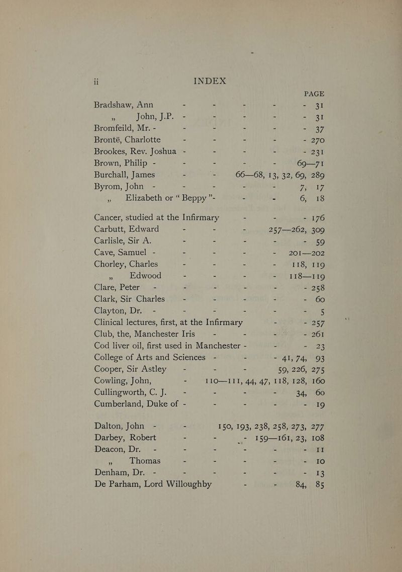 PAGE Bradshaw, Ann - - - - = 937 a John; J.P. -- - - - - 31 Bromfeild, Mr. - - - - - ~ URS Bronté, Charlotte - - - - - 270 Brookes, Rev. Joshua - - - - - 231 Brown, Philip - - - - - 69—7I Burchall, James - - 66—68, 13, 32, 69, 289 Byrom, John - - - - - Fee » Elizabeth or “ Beppy ”- - - 6) 18 Cancer, studied at the Infirmary - - - 176 Carbutt, Edward - - - 257—262, 309 Carlisle Sir a5. - - - - - 59 Cave, Samuel - - - . - 20I—202 Chorley, Charles - - - - W118 4 Edwood - - - - 118—119 Clare, Peter’. .- - - - ~ - 258 Clark, Sir Charles - - - - - 60 Clayton, Dr. - - - - - zi 4 ine Clinical lectures, first, at the Infirmary - - 257 Club, the, Manchester Iris - - - - 261 Cod liver oil, first used in Manchester - - wee College of Arts and Sciences - - - 41,74, 93 Cooper, Sir Astley - - - 50, 226; 275 Cowling, John, - I1O—III, 44, 47, 118, 128, 160 Cullingworth, C. J. - - - - 34, 60 Cumberland, Duke of - - - - - 19 Dalton, John - - 150, 193, 238, 258,273, 277 Darbey, Robert - - 7 I59—I6I, 23, 108 Deacon, Dr. - - - - - - SII c Thomas - - - - - 10 Denham, Dr. - - - - - Br be De Parham, Lord Willoughby - » 84, 85