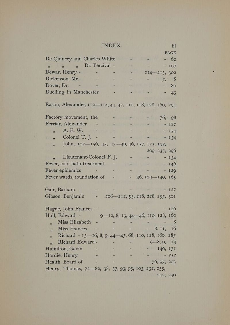 PAGE De Quincey and Charles White - - - 62 - 5 meer ercival- - - - 100 Dewar, Henry - - - . 214—215, 302 Dickenson, Mr. - : - - 7 08s Dover, Dr. - - - - - ='80 Duelling, in Manchester - - - - 43 Eason, Alexander, 112—114, 44, 47, 110, 118, 128, 160, 294 Factory movement, the - - - 76, 98 Ferriar, Alexander - - - - - 127 peeraat..W. - - - - - 154 ma eecormnel Ty y.s- - - - - 154 ») . John, 127—-156, 43, 47—49, 96, 157, 173, 192) 200, 235, 296 » Lieutenant-Colonel F. J. - - - 154 Fever, cold bath treatment = - - - - 146 Fever epidemics - - - - - 129 Fever wards, foundation of — - - 46, 129—140, 165 Gair, Barbara - - - - : - 127 Gibson, Benjamin = 200-—212°55} 218) 228, 257, 301 Hague, John Frances - - - - - 126 Hall, Edward - QO—12, 8, 13, 44—46, I10, 128, 160 » Miss Elizabeth - - = - eres: » Miss Frances’ - - - hue Tea LO » Richard - 13—16, 8, 9, 44—47, 68, 110, 128, 160, 287 » Richard Edward - - ~ 5—8,9, 13 Hamilton, Gavin - - - “TAO, 171 Hardie, Henry - - - <7 - 252 Health, Board of - - - 76, 97, 203 Henry, Thomas, 72—82, 38, 57, 93, 95, 103, 232, 235, 242, 290