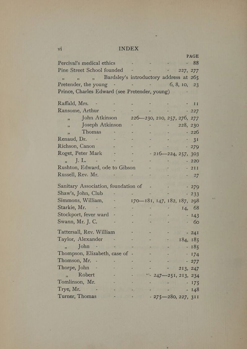 PAGE Percival’s medical ethics . - - - 88 Pine Street School founded” - - et 227, 297 . ms » Bardsley’s introductory address at 265 Pretender, the young - - . 6, S,.8O¢) 928 Prince, Charles Edward (see Pretender, young) Raffald, Mrs. - - : - - - II Ransome, Arthur - - - . - 227 a John Atkinson 226—230, 210, 257, 276, 277 * Joseph Atkinson” - - - | 2285230 4 Thomas - - : 2 - 226 Renaud, Dr. - - - - - - 31 Richson, Canon - : - : - 279 Roget, Peter Mark ~ - - 216—224, 257, 303 ap eat tel Aree - - - - - 220 Rushton, Edward, ode to Gibson - = 2 Russell, Rev. Mr. . - - - sn 8 Sanitary Association, foundation of — - . - 279 Shaw’s, John, Club - F - - - 233 Simmons, William, . 170—181, 147, 182, 187, 298 Starkie, Mr. : . : : 14, 68 Stockport, fever ward - - - 143 Swann, Mr. J. C. - . - 60 Tattersall, Rev. William - - - 241 Taylor, Alexander . . - - 184, 185 ‘ John - - - - - - 185 Thompson, Elizabeth, case of - : - 174 Thomson, Mr. - . . - - - 277 Thorpe, John - : - - - 213, 247 . Robert . - “*- 247—251, 213, 234 Tomlinson, Mr. : : - 2 - 175 Trye, Mr. - * - - - 148 Turner, Thomas : . - 275—280, 227, 311