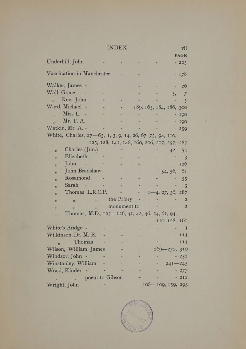 PAGE Underhill, John - - 3 - - 225 Vaccination in Manchester : - : - 178 Walker, James - - : - : - 26 Wall, Grace - - - : “ ne ae » Rev. John - . - - vn ES Ward, Michael - : . ee 165, 184, 186, 300 » Miss L. - - . - - 190 ear 1, A; - . - - - 190 Watkin, Mr. A. - - : - - 259 White, Charles, 27—65, 1, 3, 9, 14, 26, 67, 75, 94, IIO, 125, 128, 141, 148, 160, 206, 207, 257, 287 » Charles (Jun.) - : : Aon. oe » Elizabeth - : : 5 es y pORn: + - - - : - 126 , John Bradshaw - : - 54, 56, 61 » Rosamond = : : J SES Ceara.) + z i Z ues Pee me nomas Lit, - - I—4, 27, 56, 287 ” ” a the Priory - : te ” ” FF monument to - ~ é 2 » Lhomas, M.D., 125—126, 41, 42, 46, 54, 61, 94, L10; 128; 160 White’s Bridge - - : - - =e tEe Wilkinson, Dr. M. E. - - - : - 113 4 Thomas - - - - - 113 Wilson, William James - - 269—272, 310 Windsor, John - - : - - G2 Winstanley, William - - . - 241—245 Wood, Kinder - : . - - - 277 i 7 poem to Gibson . - = 212 Wright, John - - - - 1O8—I109, 159, 293 ns
