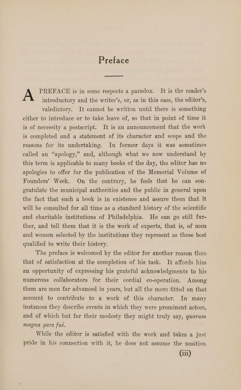 Preface PREFACE is in some respects a paradox. It is the reader’s introductory and the writer’s, or, as in this case, the editor’s, valedictory. It cannot be written until there is something either to introduce or to take leave of, so that in point of time it is of necessity a postscript. It is an announcement that the work is completed and a statement of its character and scope and the reasons for its undertaking. In former days it was sometimes called an “apology,” and, although what we now understand by this term is applicable to many books of the day, the editor has no apologies to offer for the publication of the Memorial Volume of Founders’ Week. On the contrary, he feels that he can con- gratulate the municipal authorities and the public in general upon the fact that such a book is in existence and assure them that it will be consulted for all time as a standard history of the scientific and charitable institutions of Philadelphia. He can go still fur- ther, and tell them that it is the work of experts, that is, of men and women selected by the institutions they represent as those best qualified to write their history. The preface is welcomed by the editor for another reason than that of satisfaction at the completion of his task. It affords him an opportunity of expressing his grateful acknowledgments to his numerous collaborators for their cordial co-operation. Among them are men far advanced in years, but all the more fitted on that account to contribute to a work of this character. In many instances they describe events in which they were prominent actors, and of which but for their modesty they might truly say, quorum magna pars fut. While the editor is satisfied with the work and takes a just pride in his connection with it, he does not assume the position
