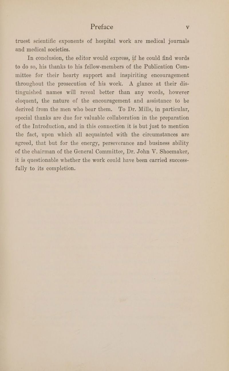 truest scientific exponents of hospital work are medical journals and medical societies. In conclusion, the editor would express, if he could find words to do so, his thanks to his fellow-members of the Publication Com- mittee for their hearty support and inspiriting encouragement throughout the prosecution of his work. A glance at their dis- tinguished names will reveal better than any words, however eloquent, the nature of the encouragement and assistance to be derived from the men who bear them. To Dr. Mills, in particular, special thanks are due for valuable collaboration in the preparation of the Introduction, and in this connection it is but just to mention the fact, upon which all acquainted with the circumstances are agreed, that but for the energy, perseverance and business ability of the chairman of the General Committee, Dr. John V. Shoemaker, it is questionable whether the work could have been carried success- fully to its completion.