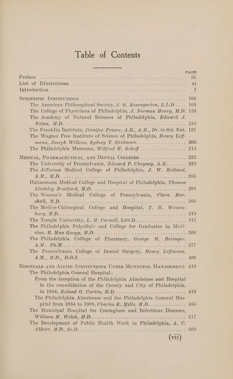 PAGE Bee Sk Oh SU ae oe Se Oe es a ee ee ee ae ili Rees ae Lila igs ce ho ease ORS 5 8 idee at eee xi BUUPORUOUON 5 eae a bale ee ee OPE Att ee ae ee | Pet RER cy ad ip COMBO, 1 ile a dL. 18 Sc: Re a no Se Og nL PRES Atlee See APR a Oey orem Ce A 105 The American Philosophical Society, J. G. Rosengarten, L.L.D..... 105 The College of Physicians of Philadelphia, J. Norman Henry, M.D. 124 The Academy of Natural Sciences of Philadelphia, Edward J. LE CRAG 08S SNeDIAE GRR Bro hi a BS Sauls a ENE oly boeken tek seats a8 Am er Aken 153 The Franklin Institute, Persifor Frazer, A.B., A.M., Dr. és Sci. Nat. 187 The Wagner Free Institute of Science of Philadelphia, Henry Leff- mann, Joseph Willcox, Sydney T. Skidmore...........0..0254. 206 The Philadelphia Museums, Wilfred H. Schoff.................. 214 MEDICAL, PHABMACHUTICAT, AND DENUAL. COLEDOGES . 2.0.9) chine ges 2s 223 The University of Pennsylvania, Edward P. Cheyney, A.M........ 223 The Jefferson Medical College of Philadelphia, J. W. Holland, cI ABER | 1K 0 BARES i eed Oe eee mr enon eA RR Ne 265 Hahnemann Medical College and Hospital of Philadelphia, Thomas Teale, Ted ORE MO ia 5.5 biog GARR a aad > pep nes wae 291 The Woman’s Medical College of Pennsylvania, Clara. Mar- AT) SLES) SEE SE ARCOM Mee Tana EM EaAT eee Cn Oey MRM Eee Laan a epee 5 305 The Medico-Chirurgical College and Hospital, 7. H. Weisen- PUN ie eS Oi ee creda tlie Lasgo veh vid g a PONS. PA Eta eae ete aes ee 319 The Temple, University, L.f. Carnell, TAG. Ds. o5.6 6 na lca set 6 es 341 The Philadelphia Polyclinic and College for Graduates in Medi- Bey Fey EGE OC NIE ME Ns ss ainda x: x 4 nsuly G8 Bg OED ora ek reg Mise 366 The Philadelphia College of Pharmacy, George M. Beringer. pO AR 8 Re ON oy ae oP In ee a gl ae meee re «AEN eee 377 The Pennsylvania College of Dental Surgery, Henry Leffmann, RO MSN a git Mee REA Tea a ote dies cae a lah oy teen et a 409 HOSPITALS AND ALLIED INSTITUTIONS UNDER MuNIcIPAL MANAGEMENT. 419 The Philadelphia General Hospital: From the inception of the Philadelphia Almshouse and Hospital to the consolidation of the County and City of Philadelphia, in 1854, Roland G. Curtin, 1 | ee 419 The Philadelphia Almshouse and the Philadelphia General Hos- pital from 1854 to 1908, Charles K. Mills, M.D............... 465 The Municipal Hospital for Contagious and Infectious Diseases, Tea ON Te ln BE Da. § ohms shia Aes vA RES ee 517 The Development of Public Health Work in Philadelphia, A. C. er eee, eee. ac dein 08 ange Xa Lat A Oe ee 563