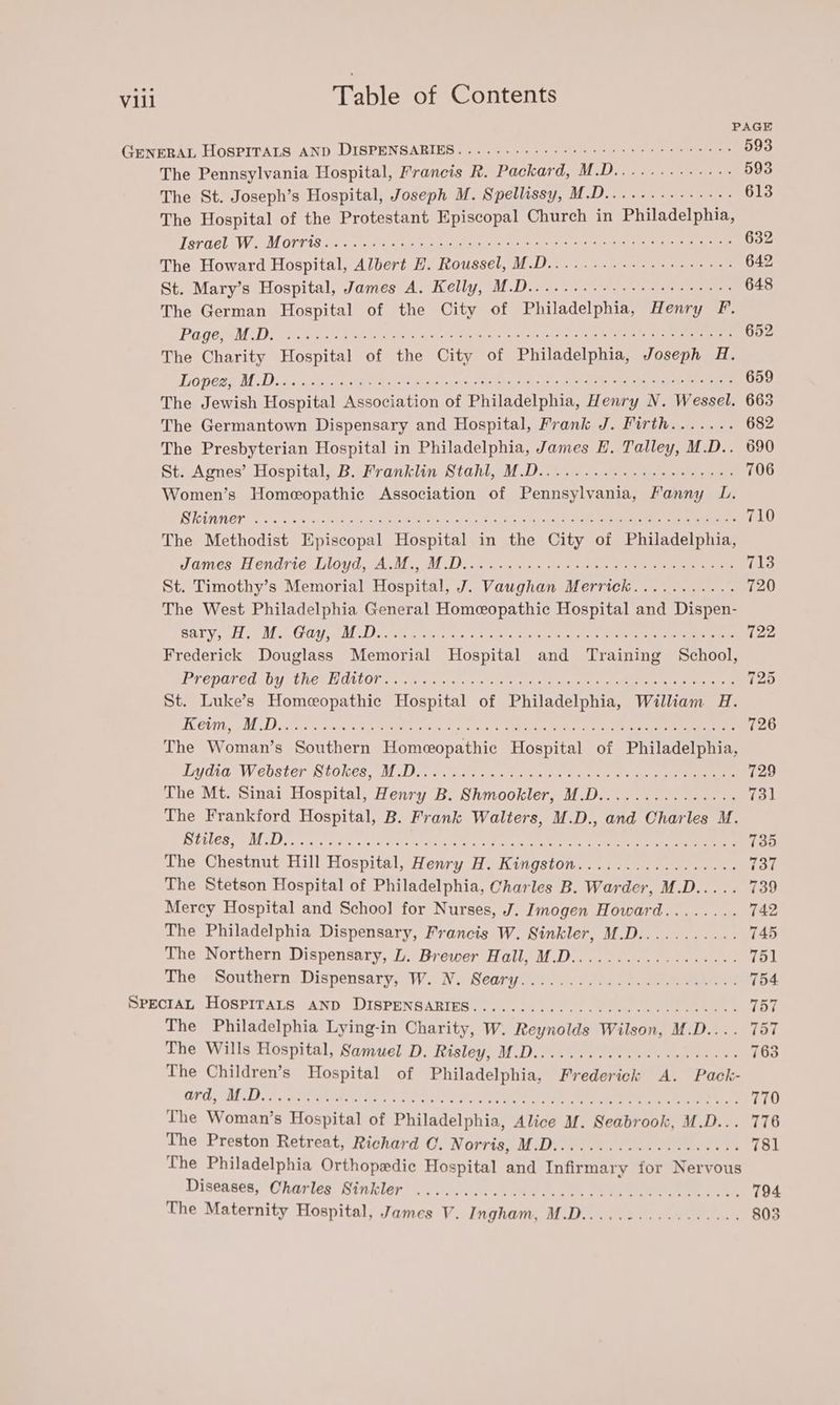 PAGE GENERAL HOSPITALS AND DISPENSARIES.......---- 000s cece ert rrtees 593 The Pennsylvania Hospital, Francis R. Packard, M.D...........-: 593 The St. Joseph’s Hospital, Joseph M. Spellissy, M.D............-. 613 The Hospital of the Protestant Episcopal Church in Philadelphia, Tarcel WM OVP ES aed ck ene ae te OR eae sean ae ori ee 632 The Howard Hospital, Albert EH. Roussel, M.D........--.-++++05-. 642 St. Mary’s Hospital, James A. Kelly, M.D......-.+- 00+ 00+ eee ees 648 The German Hospital of the City of Philadelphia, Henry FP. PU GO RMA Serratia Osetra ee Sysiche hate ok tlletete ete hc etter ere 652 The Charity Hospital of the City of Philadelphia, Joseph 4H. Lopes M D5 od the fe 8 paps soe -Oe bles at ee, ee ee 659 The Jewish Hospital Association of Philadelphia, Henry N. Wessel. 663 The Germantown Dispensary and Hospital, Frank J. Firth....... 682 The Presbyterian Hospital in Philadelphia, James E. Talley, M.D.. 690 St. Agnes’ Hospital, B. Franklin Stahl, M.D..........-+.+++-+-+: 706 Women’s Homeopathic Association of Pennsylvania, Fanny LD. Rhinner oo 050 Se IO OR i pate ae eae cia ie eae 710 The Methodist Episcopal Hospital in the City of Philadelphia, JamessH endrie. Lloyd, AALM, MM Deore he eee eee eee 713 St. Timothy’s Memorial Hospital, J. Vawghan Merrick........... 720 The West Philadelphia General Homeopathic Hospital and Dispen- ha Gay @ Mead Rp O44) piel | Ae ER Ae ee ar NB MIA ere A AOS 5 722 Frederick Douglass Memorial Hospital and Training School, Prenared (Uy Net OUOl etatseec an es eee ee ae ee 725 St. Luke’s Homeopathic Hospital of Philadelphia, William H. AC C0 eg MDD ae shone, Di Meet bie ore ae ce ie ae 726 The Woman’s Southern Homeopathic Hospital of Philadelphia, Lidia: Webster Stokes, (M.D. .c.ae sos valae ee ak Oe ee 729 The Mt. Sinai Hospital, Henry B. Shmookler, M.D............... 731 The Frankford Hospital, B. Frank Walters, M.D., and Charles M. DURES MD sein a ss 88 <j5.0 eke CET gO: Le te ee 735 The Chestnut Hill Hospital, Henry H. Kingston................. 737 The Stetson Hospital of Philadelphia, Charles B. Warder, M.D..... 739 Mercy Hospital and School for Nurses, J. Imogen Howard........ 742 The Philadelphia Dispensary, Francis W. Sinkler, M.D........... 745 The Northern Dispensary, L. Brewer Hall, M.D.................. 751 The. ~Southern ‘Dispensary, W. NV. Seary..s.. 2: 2) 34. ee 754 PPECIAL HOSPITATS (AND DISPENSARIES] 4.1) aye 0. ae eee 757 The Philadelphia Lying-in Charity, W. Reynolds Wilson, M.D.... 757 The Wills Hospital, Samuel D. Risley, M.D........0..00 00000 cece 763 The Children’s Hospital of Philadelphia, Frederick A. Pack- OD, MDL ai Bete FON se Nath te Oe Ce 770 The Woman’s Hospital of Philadelphia, Alice M. Seabrook, M.D... 776 The Preston Retreat, Richard O. Norris, M.D.............0..0005 781 The Philadelphia Orthopedic Hospital and Infirmary for Nervous Diseases) Charles Sinkler’.c..0o eee eee 794