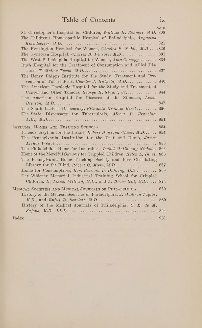 PAGE St. Christopher’s Hospital for Children, William H. Bennett, M.D. 808 The Children’s Homeopathic Hospital of Philadelphia, Augustus TOG GRE Oe Pees hai igs Baan Riese ere pe Re ge elo 821 The Kensington Hospital for Women, Charles P. Noble, M.D.....826 The Gynecean Hospital, Charles B. Penrose, M.D................ 831 The West Philadelphia Hospital for Women, Amy Oomegys....... 834 Rush Hospital for the Treatment of Consumption and Allied Dis- Caled. T; Wele PeaGi, AP Men. rca lopk sya, hele Aaa eek ene wees on gas 837 The Henry Phipps Institute for the Study, Treatment and Pre- vention of Tuberculosis, Charles J. Hatfield, M.D.............. 840 The American Oncologic Hospital for the Study and Treatment of Cancer and Other Tumors, George H. Stuart, Jr.............. 844 The American Hospital for Diseases of the Stomach, Lewis OUD PP ceed pec Sak cela tae Ril st ph S ss SOAS ADS Re tone ME OEE a 847 The South Eastern Dispensary, Elizabeth Graham Hirst......... 850 The State Dispensary for Tuberculosis, Albert P. Francine, ' ee AR een, SRP ied eyes ay eh aot e Oe eR a tes ak Seite age 851 ASYLUMS, Toms AND TEAINING SOMOOLS:. 0... 6s6 seen chee eee eae 854 Friends’ Asylum for the Insane, Robert Howland Chase, M.D...... 854 The Pennsylvania Institution for the Deaf and Dumb, James PR GIIEC CRU ER gia hee kaa ae et are hee Sigh Wa sens a A ee Retoaw st lara we 858 The Philadelphia Home for Incurables, Isabel McIlhenny Nichols. 863 Home of the Merciful Saviour for Crippled Children, Helen L. Innes. 866 The Pennsylvania Home Teaching Society and Free Circulating Eubrary for the:Biind, Rotert CO. Moon, MD: esc he cae 867 Home for Consumptives, Rev. Herman L. Duhring, D.D.......... 869 The Widener Memorial Industrial Training School for -Crippled Children, De Forest Willard, M.D., and A. Bruce Gill, M.D..... 874 MEDICAL SOCIETIES AND MEDICAL JOURNALS OF PHILADELPHIA......... 880 History of the Medical Societies of Philadelphia, J. Madison Taylor, MoD, and Hafas TE. Bearer, MoD: «oe weal odae ras cee ag 880 History of the Medical Journals of Philadelphia, OC. H. de M. PE ie ons tn Ok ABs Muda Abeba he wae casera Rian at 894