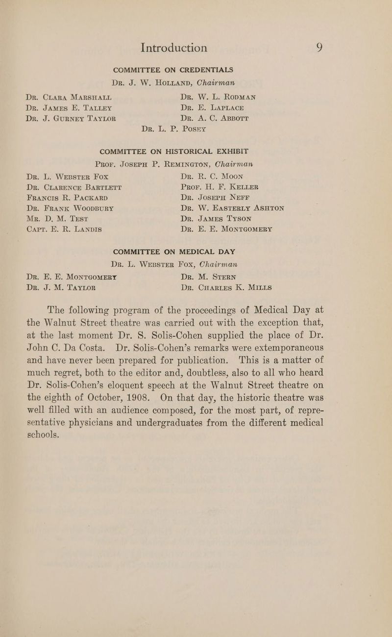 COMMITTEE ON CREDENTIALS Dr. J. W. HOLLAND, Chairman Dr. CLARA MARSHALL Dr. W. L. RoDMAN Dr. JAMES E. TALLEY Dr. E. LAPLACE Dr. J. GURNEY TAYLOR Dr. A. C. ABBOTT De. 1... P. Posez COMMITTEE ON HISTORICAL EXHIBIT Pror. JOSEPH P. REMINGTON, Chairman Dr. L. WEBSTER Fox Dr. R. C. Moon Dr. CLARENCE BARTLETT Pror. H. F. KeLuLer Francis R. PACKARD Dr. JOSEPH NEFF Dr. FRANK WOODBURY Dr. W. EasTeRLY ASHTON Mr. D. M. TrEst Dr. JAMES TYSON Capt. E. R. LANDIS Dr. E. E. MONTGOMERY COMMITTEE ON MEDICAL DAY Dr. L. WEBSTER Fox, Chairman Dr. E. E. MonTGOMERY Dr. M. STERN Dr. J. M. TAYLOR Dr. CHARLES K. MILLS The following program of the proceedings of Medical Day at the Walnut Street theatre was carried out with the exception that, at the last moment Dr. S. Solis-Cohen supplied the place of Dr. John C. Da Costa. Dr. Solis-Cohen’s remarks were extemporaneous and have never been prepared for publication. This is a matter of much regret, both to the editor and, doubtless, also to all who heard Dr. Solis-Cohen’s eloquent speech at the Walnut Street theatre on the eighth of October, 1908. On that day, the historic theatre was well filled with an audience composed, for the most part, of repre- sentative physicians and undergraduates from the different medical schools.