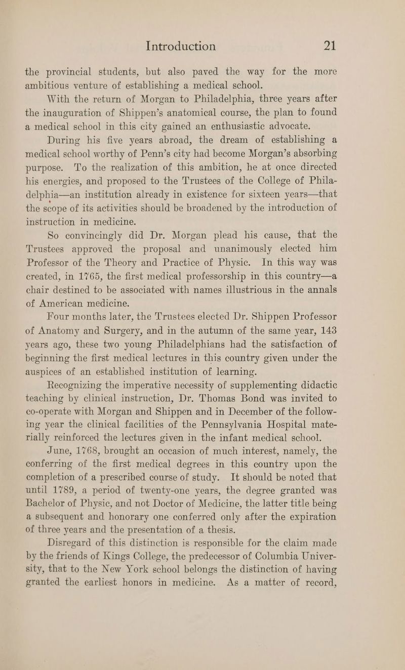 the provincial students, but also paved the way for the more ambitious venture of establishing a medical school. With the return of Morgan to Philadelphia, three years after the inauguration of Shippen’s anatomical course, the plan to found a medical school in this city gained an enthusiastic advocate. During his five years abroad, the dream of establishing a medical school worthy of Penn’s city had become Morgan’s absorbing purpose. To the realization of this ambition, he at once directed his energies, and proposed to the Trustees of the College of Phila- delphia—an institution already in existence for sixteen years—that the scope of its activities should be broadened by the introduction of instruction in medicine. So convincingly did Dr. Morgan plead his cause, that the Trustees approved the proposal and unanimously elected him Professor of the Theory and Practice of Physic. In this way was created, in 1765, the first medical professorship in this country—a chair destined to be associated with names illustrious in the annals of American medicine. Four months later, the Trustees elected Dr. Shippen Professor of Anatomy and Surgery, and in the autumn of the same year, 143 years ago, these two young Philadelphians had the satisfaction of beginning the first medical lectures in this country given under the auspices of an established institution of learning. Recognizing the imperative necessity of supplementing didactic teaching by clinical instruction, Dr. Thomas Bond was invited to co-operate with Morgan and Shippen and in December of the follow- ing year the clinical facilities of the Pennsylvania Hospital mate- rially reinforced the lectures given in the infant medical school. June, 1768, brought an occasion of much interest, namely, the conferring of the first medical degrees in this country upon the completion of a prescribed course of study. It should be noted that until 1789, a period of twenty-one years, the degree granted was Bachelor of Physic, and not Doctor of Medicine, the latter title being a subsequent and honorary one conferred only after the expiration of three years and the presentation of a thesis. Disregard of this distinction is responsible for the claim made by the friends of Kings College, the predecessor of Columbia Univer- sity, that to the New York school belongs the distinction of having granted the earliest honors in medicine. As a matter of record,