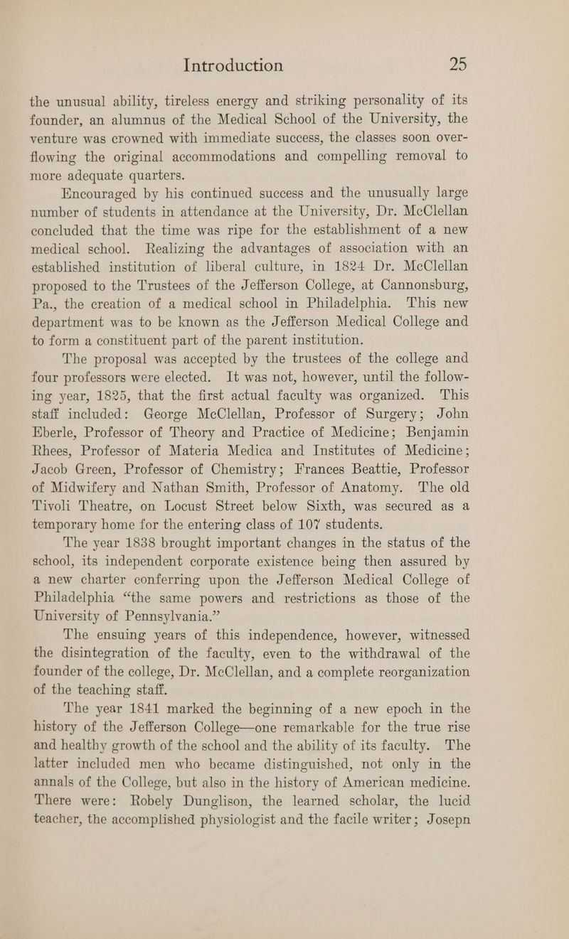 the unusual ability, tireless energy and striking personality of its founder, an alumnus of the Medical School of the University, the venture was crowned with immediate success, the classes soon over- flowing the original accommodations and compelling removal to more adequate quarters. Encouraged by his continued success and the unusually large number of students in attendance at the University, Dr. McClellan concluded that the time was ripe for the establishment of a new medical school. Realizing the advantages of association with an established institution of liberal culture, in 1824 Dr. McClellan proposed to the Trustees of the Jefferson College, at Cannonsburg, Pa., the creation of a medical school in Philadelphia. This new department was to be known as the Jefferson Medical College and to form a constituent part of the parent institution. The proposal was accepted by the trustees of the college and four professors were elected. It was not, however, until the follow- ing year, 1825, that the first actual faculty was organized. This staff included: George McClellan, Professor of Surgery; John Eberle, Professor of Theory and Practice of Medicine; Benjamin Rhees, Professor of Materia Medica and Institutes of Medicine; Jacob Green, Professor of Chemistry; Frances Beattie, Professor of Midwifery and Nathan Smith, Professor of Anatomy. The old Tivoli Theatre, on Locust Street below Sixth, was secured as a temporary home for the entering class of 107 students. The year 1838 brought important changes in the status of the school, its independent corporate existence being then assured by a new charter conferring upon the Jefferson Medical College of Philadelphia “the same powers and restrictions as those of the University of Pennsylvania.” The ensuing years of this independence, however, witnessed the disintegration of the faculty, even to the withdrawal of the founder of the college, Dr. McClellan, and a complete reorganization of the teaching staff. The year 1841 marked the beginning of a new epoch in the history of the Jefferson College—one remarkable for the true rise and healthy growth of the school and the ability of its faculty. The latter included men who became distinguished, not only in the annals of the College, but also in the history of American medicine. There were: Robely Dunglison, the learned scholar, the lucid teacher, the accomplished physiologist and the facile writer; Josepn