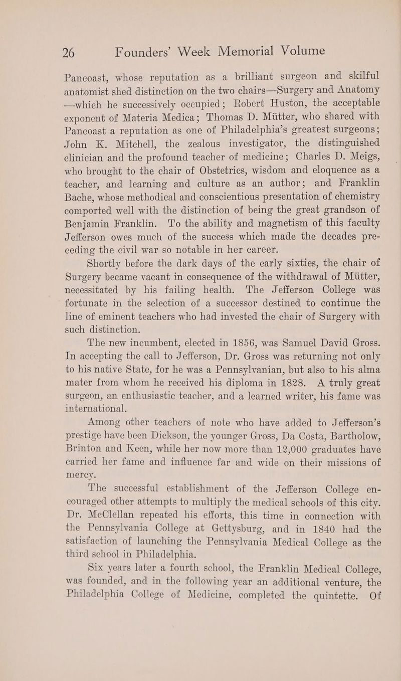 Pancoast, whose reputation as a brilliant surgeon and skilful anatomist shed distinction on the two chairs—Surgery and Anatomy —which he successively occupied; Robert Huston, the acceptable exponent of Materia Medica; Thomas D. Miitter, who shared with Pancoast a reputation as one of Philadelphia’s greatest surgeons; John K. Mitchell, the zealous investigator, the distinguished clinician and the profound teacher of medicine; Charles D. Meigs, who brought to the chair of Obstetrics, wisdom and eloquence as a teacher, and learning and culture as an author; and Franklin Bache, whose methodical and conscientious presentation of chemistry comported well with the distinction of being the great grandson of Benjamin Franklin. To the ability and magnetism of this faculty Jefferson owes much of the success which made the decades pre- ceding the civil war so notable in her career. Shortly before the dark days of the early sixties, the chair of Surgery became vacant in consequence of the withdrawal of Mutter, necessitated by his failing health. The Jefferson College was fortunate in the selection of a successor destined to continue the line of eminent teachers who had invested the chair of Surgery with such distinction. The new incumbent, elected in 1856, was Samuel David Gross. In accepting the call to Jefferson, Dr. Gross was returning not only to his native State, for he was a Pennsylvanian, but also to his alma mater from whom he received his diploma in 1828. A truly great surgeon, an enthusiastic teacher, and a learned writer, his fame was international. Among other teachers of note who have added to Jefferson’s prestige have been Dickson, the younger Gross, Da Costa, Bartholow, Brinton and Keen, while her now more than 12,000 graduates have carried her fame and influence far and wide on their missions of mercy. The successful establishment of the Jefferson College en- couraged other attempts to multiply the medical schools of this city. Dr. McClellan repeated his efforts, this time in connection with the Pennsylvania College at Gettysburg, and in 1840 had the satisfaction of launching the Pennsylvania Medical College as the third school in Philadelphia. Six years later a fourth school, the Franklin Medical College, was founded, and in the following year an additional venture, the Philadelphia College of Medicine, completed the quintette. Of