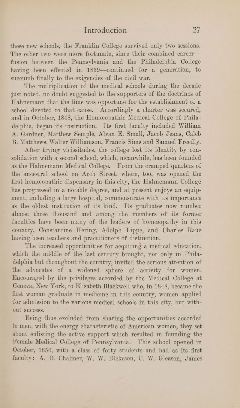 these new schools, the Franklin College survived only two sessions. The other two were more fortunate, since their combined career— fusion between the Pennsylvania and the Philadelphia College having been effected in 1859—continued for a generation, to succumb finally to the exigencies of the civil war. The multiplication of the medical schools during the decade just noted, no doubt suggested to the supporters of the doctrines of Hahnemann that the time was opportune for the establishment of a school devoted to that cause. Accordingly a charter was secured, and in October, 1848, the Homeopathic Medical College of Phila- delphia, began its instruction. Its first faculty included William A. Gardner, Matthew Semple, Alvan E. Small, Jacob Jeans, Caleb B. Matthews, Walter Williamson, Francis Sims and Samuel Freedly. After trying vicissitudes, the college lost its identity by con- solidation with a second school, which, meanwhile, has been founded as the Hahnemann Medical College. From the cramped quarters of the ancestral school on Arch Street, where, too, was opened the first homceopathic dispensary in this city, the Hahnemann College has progressed in a notable degree, and at present enjoys an equip- ment, including a large hospital, commensurate with its importance as the oldest institution of its kind. Its graduates now number almost three thousand and among the members of its former faculties have been many of the leaders of homceopathy in this country, Constantine Hering, Adolph Lippe, and Charles Raue having been teachers and practitioners of distinction. The increased opportunities for acquiring a medical education, which the middle of the last century brought, not only in Phila- delphia but throughout the country, invited the serious attention of the advocates of a widened sphere of activity for women. Encouraged by the privileges accorded by the Medical College at Geneva, New York, to Elizabeth Blackwell who, in 1848, became the first woman graduate in medicine in this country, women applied for admission to the various medical schools in this city, but with- out success. Being thus excluded from sharing the opportunities accorded to men, with the energy characteristic of American women, they set about enlisting the active support which resulted in founding the Female Medical College of Pennsylvania. This school opened in October, 1850, with a class of forty students and had as its first faculty: A. D. Chalmer, W. W. Dickeson, C. W. Gleason, James