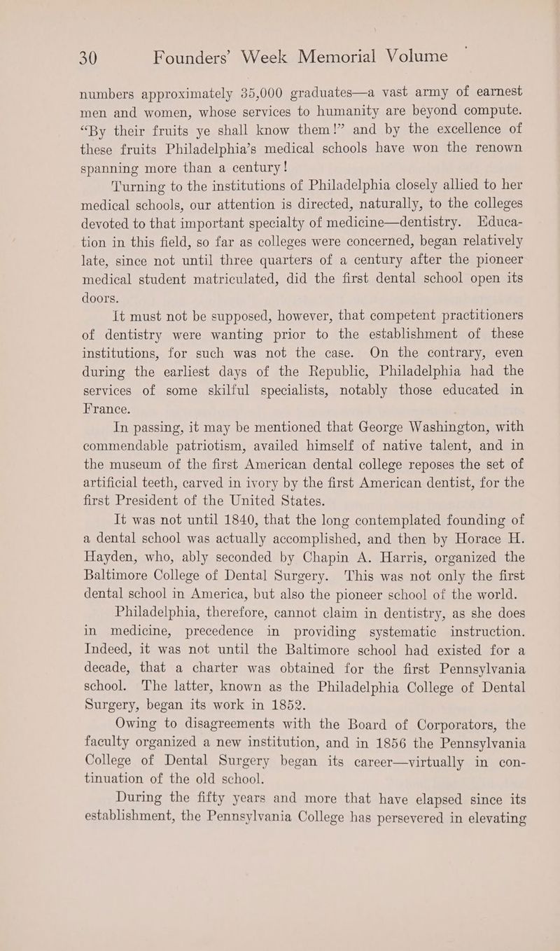numbers approximately 35,000 graduates—a vast army of earnest men and women, whose services to humanity are beyond compute. “By their fruits ye shall know them!” and by the excellence of these fruits Philadelphia’s medical schools have won the renown spanning more than a century! Turning to the institutions of Philadelphia closely allied to her medical schools, our attention is directed, naturally, to the colleges devoted to that important specialty of medicine—dentistry. Hduca- tion in this field, so far as colleges were concerned, began relatively late, since not until three quarters of a century after the pioneer medical student matriculated, did the first dental school open its doors. It must not be supposed, however, that competent practitioners of dentistry were wanting prior to the establishment of these institutions, for such was not the case. On the contrary, even during the earliest days of the Republic, Philadelphia had the services of some skilful specialists, notably those educated in France. In passing, it may be mentioned that George Washington, with commendable patriotism, availed himself of native talent, and in the museum of the first American dental college reposes the set of artificial teeth, carved in ivory by the first American dentist, for the first President of the United States. It was not until 1840, that the long contemplated founding of a dental school was actually accomplished, and then by Horace H. Hayden, who, ably seconded by Chapin A. Harris, organized the Baltimore College of Dental Surgery. This was not only the first dental school in America, but also the pioneer school of the world. Philadelphia, therefore, cannot claim in dentistry, as she does in medicine, precedence in providing systematic instruction. Indeed, it was not until the Baltimore school had existed for a decade, that a charter was obtained for the first Pennsylvania school. The latter, known as the Philadelphia College of Dental Surgery, began its work in 1852. Owing to disagreements with the Board of Corporators, the faculty organized a new institution, and in 1856 the Pennsylvania College of Dental Surgery began its career—virtually in con- tinuation of the old school. During the fifty years and more that have elapsed since its establishment, the Pennsylvania College has persevered in elevating