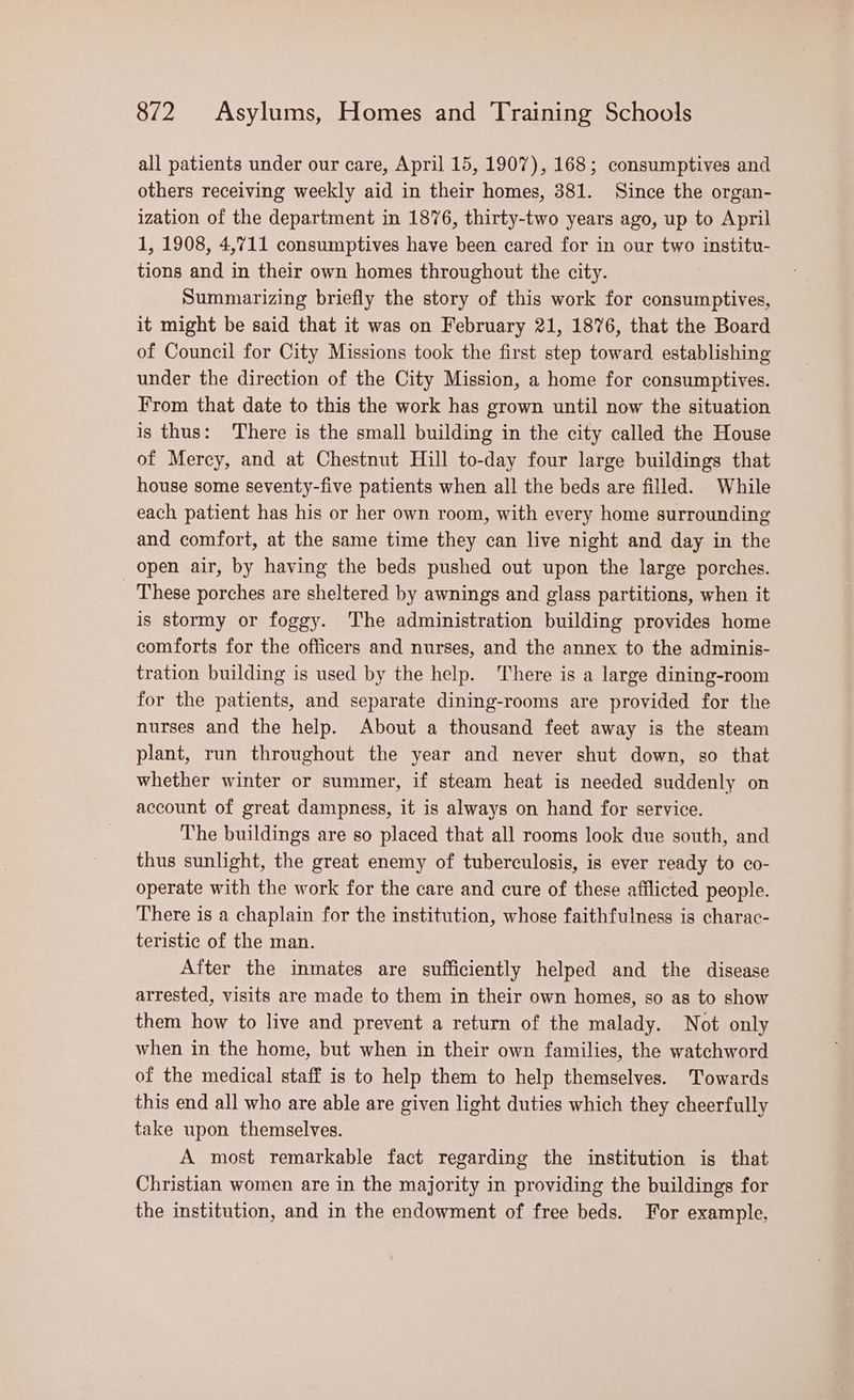 all patients under our care, April 15, 1907), 168; consumptives and others receiving weekly aid in their homes, 381. Since the organ- ization of the department in 1876, thirty-two years ago, up to April 1, 1908, 4,711 consumptives have been cared for in our two institu- tions and in their own homes throughout the city. Summarizing briefly the story of this work for consumptives, it might be said that it was on February 21, 1876, that the Board of Council for City Missions took the first step toward establishing under the direction of the City Mission, a home for consumptives. From that date to this the work has grown until now the situation is thus: There is the small building in the city called the House of Mercy, and at Chestnut Hill to-day four large buildings that house some seventy-five patients when all the beds are filled. While each patient has his or her own room, with every home surrounding and comfort, at the same time they can live night and day in the open air, by having the beds pushed out upon the large porches. _ These porches are sheltered by awnings and glass partitions, when it is stormy or foggy. The administration building provides home comforts for the officers and nurses, and the annex to the adminis- tration building is used by the help. There is a large dining-room for the patients, and separate dining-rooms are provided for the nurses and the help. About a thousand feet away is the steam plant, run throughout the year and never shut down, so that whether winter or summer, if steam heat is needed suddenly on account of great dampness, it is always on hand for service. The buildings are so placed that all rooms look due south, and thus sunlight, the great enemy of tuberculosis, is ever ready to co- operate with the work for the care and cure of these afflicted people. There is a chaplain for the institution, whose faithfulness is charac- teristic of the man. After the inmates are sufficiently helped and the disease arrested, visits are made to them in their own homes, so as to show them how to live and prevent a return of the malady. Not only when in the home, but when in their own families, the watchword of the medical staff is to help them to help themselves. Towards this end all who are able are given light duties which they cheerfully take upon themselves. A most remarkable fact regarding the institution is that Christian women are in the majority in providing the buildings for the institution, and in the endowment of free beds. For example,