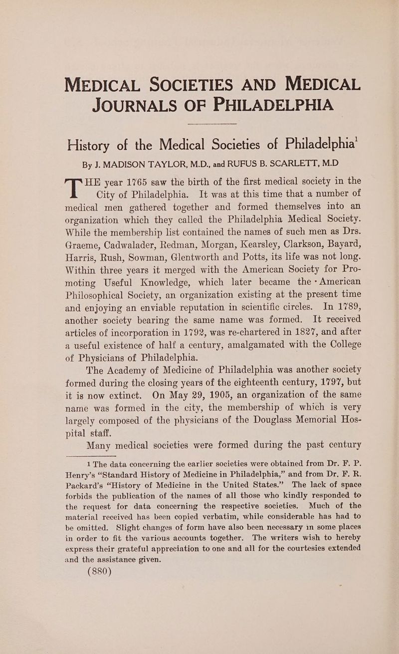 MEDICAL SOCIETIES AND MEDICAL JOURNALS OF PHILADELPHIA History of the Medical Societies of Philadelphia’ By J. MADISON TAYLOR, M.D., and RUFUS B. SCARLETT, M.D HE year 1765 saw the birth of the first medical society in the City of Philadelphia. It was at this time that a number of medical men gathered together and formed themselves into an organization which they called the Philadelphia Medical Society. While the membership list contained the names of such men as Drs. Graeme, Cadwalader, Redman, Morgan, Kearsley, Clarkson, Bayard, Harris, Rush, Sowman, Glentworth and Potts, its life was not long. Within three years it merged with the American Society for Pro- moting Useful Knowledge, which later became the » American Philosophical Society, an organization existing at the present time and enjoying an enviable reputation in scientific circles. In 1789, another society bearing the same name was formed. It received articles of incorporation in 1792, was re-chartered in 1827, and after a useful existence of half a century, amalgamated with the College of Physicians of Philadelphia. The Academy of Medicine of Philadelphia was another society formed during the closing years of the eighteenth century, 1797, but it is now extinct. On May 29, 1905, an organization of the same name was formed in the city, the membership of which is very largely composed of the physicians of the Douglass Memorial Hos- pital staff. Many medical societies were formed during the past century 1 The data concerning the earlier societies were obtained from Dr. F. P. Henry’s “Standard History of Medicine in Philadelphia,” and from Dr, F. R. Packard’s “History of Medicine in the United States.” The lack of space forbids the publication of the names of all those who kindly responded to the request for data concerning the respective societies. Much of the material received has been copied verbatim, while considerable has had to be omitted. Slight changes of form have also been necessary in some places in order to fit the various accounts together. The writers wish to hereby express their grateful appreciation to one and all for the courtesies extended and the assistance given.