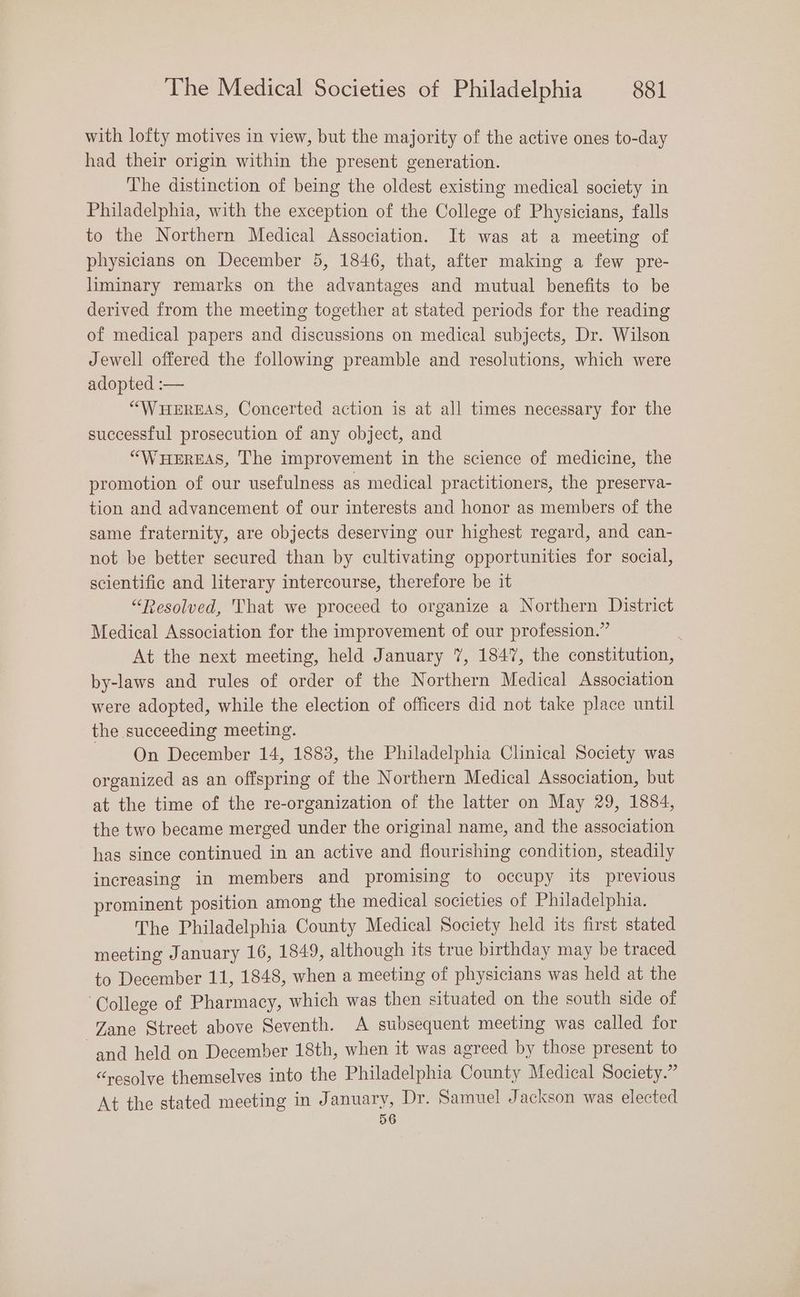 with lofty motives in view, but the majority of the active ones to-day had their origin within the present generation. The distinction of being the oldest existing medical society in Philadelphia, with the exception of the College of Physicians, falls to the Northern Medical Association. It was at a meeting of physicians on December 5, 1846, that, after making a few pre- liminary remarks on the advantages and mutual benefits to be derived from the meeting together at stated periods for the reading of medical papers and discussions on medical subjects, Dr. Wilson Jewell offered the following preamble and resolutions, which were adopted :— “WHEREAS, Concerted action is at all times necessary for the successful prosecution of any object, and “WHEREAS, The improvement in the science of medicine, the promotion of our usefulness as medical practitioners, the preserva- tion and advancement of our interests and honor as members of the same fraternity, are objects deserving our highest regard, and can- not be better secured than by cultivating opportunities for social, scientific and literary intercourse, therefore be it “Resolved, That we proceed to organize a Northern District Medical Association for the improvement of our profession.” ; At the next meeting, held January 7, 1847, the constitution, by-laws and rules of order of the Northern Medical Association were adopted, while the election of officers did not take place until the succeeding meeting. | On December 14, 1883, the Philadelphia Clinical Society was organized as an offspring of the Northern Medical Association, but at the time of the re-organization of the latter on May 29, 1884, the two became merged under the original name, and the association has since continued in an active and flourishing condition, steadily increasing in members and promising to occupy its previous prominent position among the medical societies of Philadelphia. The Philadelphia County Medical Society held its first stated meeting January 16, 1849, although its true birthday may be traced to December 11, 1848, when a meeting of physicians was held at the College of Pharmacy, which was then situated on the south side of Zane Strect above Seventh. A subsequent meeting was called for and held on December 18th, when it was agreed by those present to “resolve themselves into the Philadelphia County Medical Society.” At the stated meeting in January, Dr. Samuel Jackson was elected 56