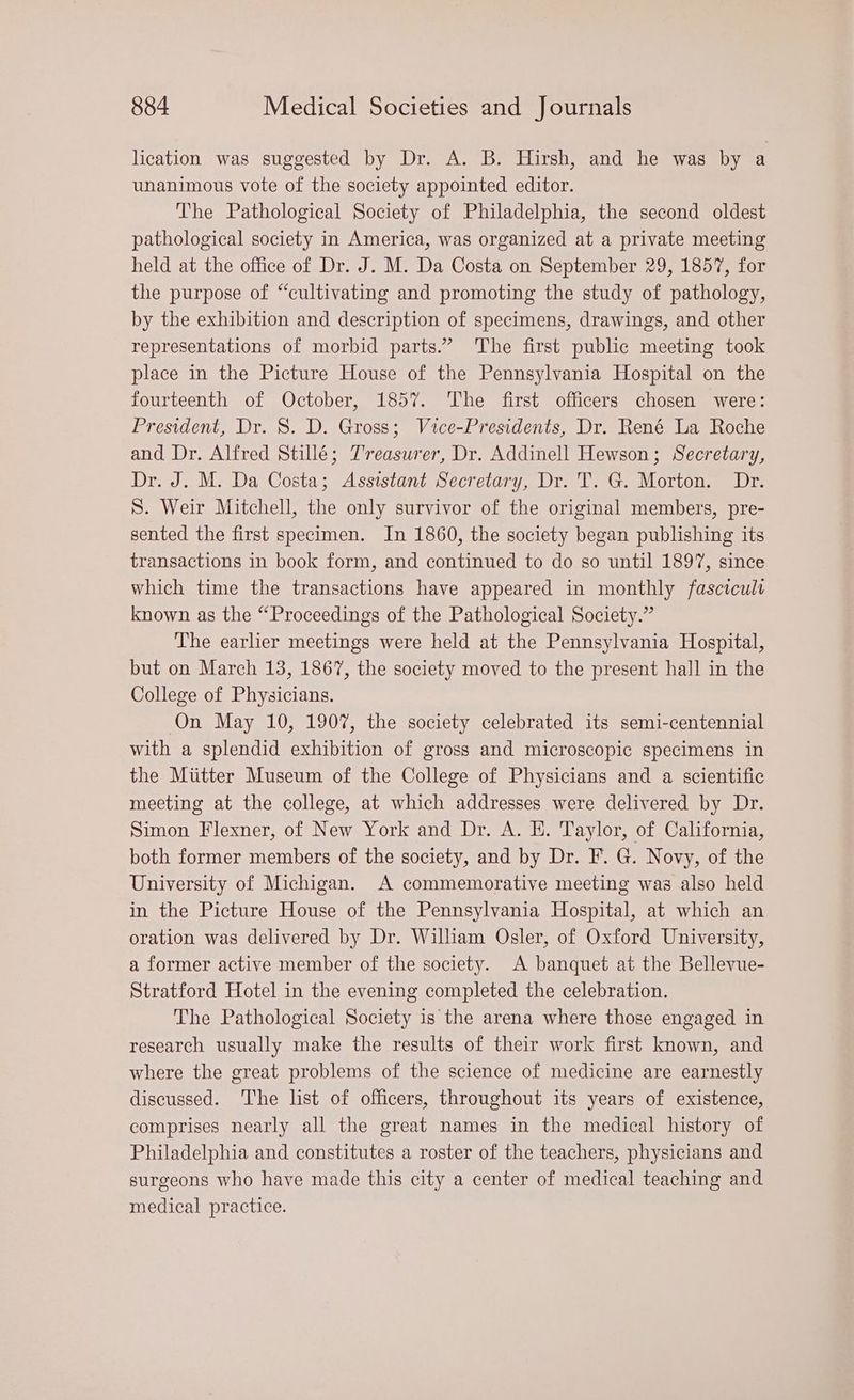 lication was suggested by Dr. A. B. Hirsh, and he was by a unanimous vote of the society appointed editor. The Pathological Society of Philadelphia, the second oldest pathological society in America, was organized at a private meeting held at the office of Dr. J. M. Da Costa on September 29, 1857, for the purpose of “cultivating and promoting the study of pathology, by the exhibition and description of specimens, drawings, and other representations of morbid parts.” The first public meeting took place in the Picture House of the Pennsylvania Hospital on the fourteenth of October, 1857. The first officers chosen were: President, Dr. S. D. Gross; Vice-Presidents, Dr. René La Roche and Dr. Alfred Stillé; Treasurer, Dr. Addinell Hewson; Secretary, Dr. J. M. Da Costa; Assistant Secretary, Dr. T. G. Morton. Dr. S. Weir Mitchell, the only survivor of the original members, pre- sented the first specimen. In 1860, the society began publishing its transactions in book form, and continued to do so until 1897, since which time the transactions have appeared in monthly fascicult known as the “Proceedings of the Pathological Society.” The earlier meetings were held at the Pennsylvania Hospital, but on March 13, 1867, the society moved to the present hall in the College of Physicians. On May 10, 1907, the society celebrated its semi-centennial with a splendid exhibition of gross and microscopic specimens in the Miitter Museum of the College of Physicians and a scientific meeting at the college, at which addresses were delivered by Dr. Simon Flexner, of New York and Dr. A. E. Taylor, of California, both former members of the society, and by Dr. F. G. Novy, of the University of Michigan. A commemorative meeting was also held in the Picture House of the Pennsylvania Hospital, at which an oration was delivered by Dr. William Osler, of Oxford University, a former active member of the society. A banquet at the Bellevue- Stratford Hotel in the evening completed the celebration. The Pathological Society is the arena where those engaged in research usually make the results of their work first known, and where the great problems of the science of medicine are earnestly discussed. The list of officers, throughout its years of existence, comprises nearly all the great names in the medical history of Philadelphia and constitutes a roster of the teachers, physicians and surgeons who have made this city a center of medical teaching and medical practice.