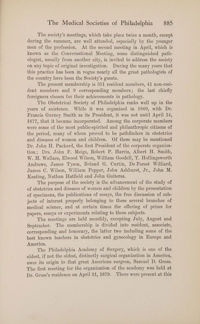The society’s meetings, which take place twice a month, except during the summer, are well attended, especially by the younger men of the profession. At the second meeting in April, which is known as the Conversational Meeting, some distinguished path- ologist, usually from another city, is invited to address the society on any topic of original investigation. During the many years that this practice has been in vogue nearly all the great pathologists of the country have been the Society’s guests. The present membership is 351 resident members, 41 non-resi- dent members and 9 corresponding members; the last chiefly foreigners chosen for their achievements in pathology. The Obstetrical Society of Philadelphia ranks well up in the years of existence. While it was organized in 1869, with Dr. Francis Gurney Smith as its President, it was not until April 14, 1877, that it became incorporated. Among the corporate members were some of the most public-spirited and philanthropic citizens of the period, many of whom proved to be pathfinders in obstetrics and diseases of women and children. Of these may be mentioned Dr. John H. Packard, the first President of the corporate organiza- tion; Drs. John F. Meigs, Robert P. Harris, Albert H. Smith, W. H. Wallace, Elwood Wilson, William Goodell, T. Hollingsworth Andrews, James Tyson, Roland G. Curtin, De Forest Williard, James C. Wilson, William Pepper, John Ashhurst, Jr., John M. Keating, Nathan Hatfield and John Guiteras. The purpose of the society is the advancement of the study of of obstetrics and diseases of women and children by the presentation of specimens, the publications of essays, the free discussion of sub- jects of interest properly belonging to these several branches of medical science, and at certain times the offering of prizes for papers, essays or experiments relating to these subjects. The meetings are held monthly, excepting July, August and September. ‘The membership is divided into resident, associate, corresponding and honorary, the latter two including some of the best known teachers in obstetrics and gynecology in Europe and America. The Philadelphia Academy of Surgery, which is one of the oldest, if not the oldest, distinctly surgical organization in America, owes its origin to that great American surgeon, Samuel D. Gross. The first meeting for the organization of the academy was held at Dr. Gross’s residence on April 21,1879. There were present at this