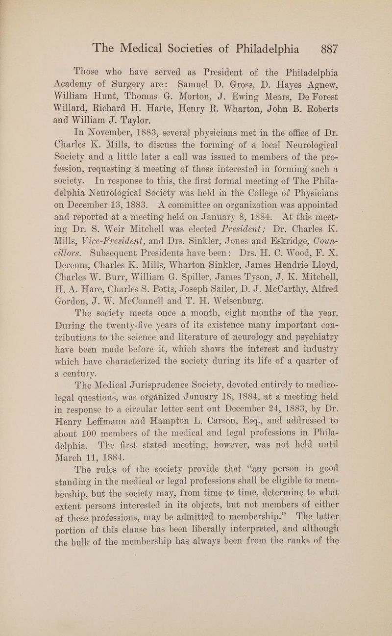 Those who have served as President of the Philadelphia Academy of Surgery are: Samuel D. Gross, D. Hayes Agnew, William Hunt, Thomas G. Morton, J. Ewing Mears, De Forest Willard, Richard H. Harte, Henry R. Wharton, John B. Roberts and William J. Taylor. In November, 1883, several physicians met in the office of Dr. Charles K. Mills, to discuss the forming of a local Neurological Society and a little later a call was issued to members of the pro- fession, requesting a meeting of those interested in forming such a society. In response to this, the first formal meeting of The Phila- delphia Neurological Society was held in the College of Physicians on December 13, 1883. A committee on organization was appointed and reported at a meeting held on January 8, 1884. At this meet- ing Dr. 8. Weir Mitchell was elected President; Dr. Charles K. Mills, Vice-President, and Drs. Sinkler, Jones and Eskridge, Cown- cillors. Subsequent Presidents have been: Drs. H. C. Wood, F. X. Dercum, Charles K. Mills, Wharton Sinkler, James Hendrie Lloyd, Charles W. Burr, William G. Spiller, James Tyson, J. K. Mitchell, H. A. Hare, Charles S. Potts, Joseph Sailer, D. J. McCarthy, Alfred Gordon, J. W. McConnell and T. H. Weisenburg. The society meets once a month, eight months of the year. During the twenty-five years of its existence many important con- tributions to the science and literature of neurology and psychiatry have been made before it, which shows the interest and industry which have characterized the society during its life of a quarter of a century. The Medical Jurisprudence Society, devoted entirely to medico- legal questions, was organized January 18, 1884, at a meeting held in response to a circular letter sent out December 24, 1883, by Dr. Henry Leffmann and Hampton L. Carson, Hsq., and addressed to about 100 members of the medical and legal professions in Phila- delphia. The first stated meeting, however, was not held until March 11, 1884. The rules of the society provide that “any person in good standing in the medical or legal professions shall be eligible to mem- bership, but the society may, from time to time, determine to what extent persons interested in its objects, but not members of either of these professions, may be admitted to membership.” ‘The latter portion of this clause has been liberally interpreted, and although the bulk of the membership has always been from the ranks of the