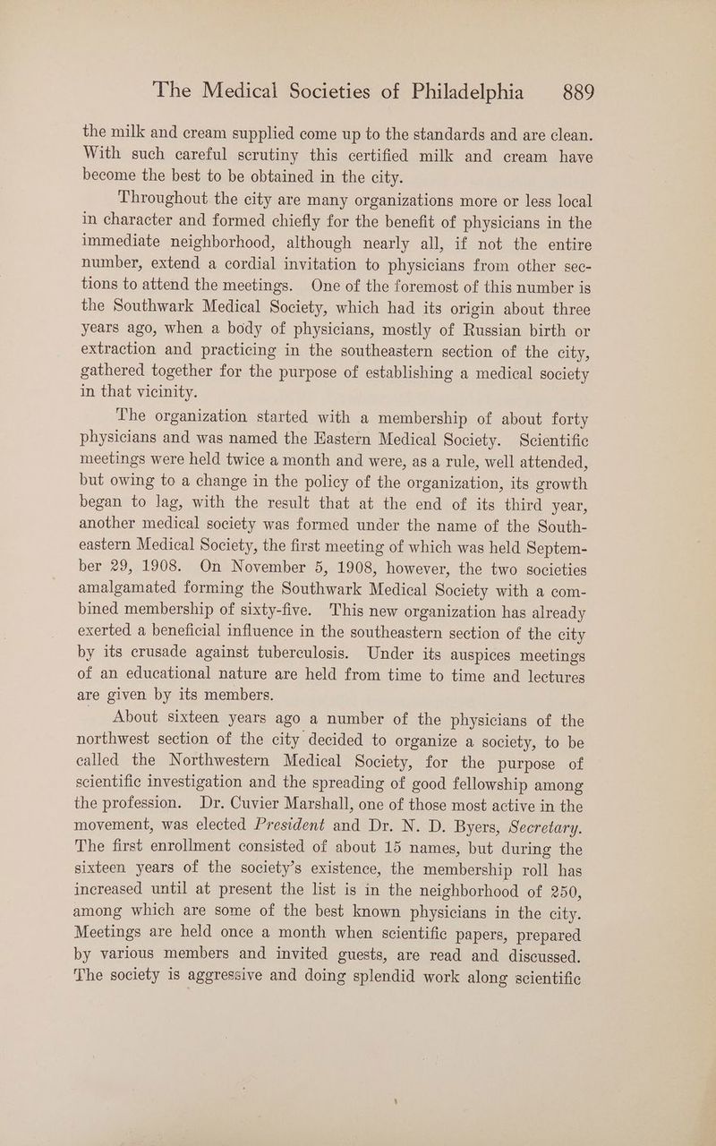 the milk and cream supplied come up to the standards and are clean. With such careful scrutiny this certified milk and cream have become the best to be obtained in the city. Throughout. the city are many organizations more or less local in character and formed chiefly for the benefit of physicians in the immediate neighborhood, although nearly all, if not the entire number, extend a cordial invitation to physicians from other sec- tions to attend the meetings. One of the foremost of this number is the Southwark Medical Society, which had its origin about three years ago, when a body of physicians, mostly of Russian birth or extraction and practicing in the southeastern section of the city, gathered together for the purpose of establishing a medical society in that vicinity. The organization started with a membership of about forty physicians and was named the Hastern Medical Society. Scientific meetings were held twice a month and were, as a rule, well attended, but owing to a change in the policy of the organization, its growth began to lag, with the result that at the end of its third year, another medical society was formed under the name of the South- eastern Medical Society, the first meeting of which was held Septem- ber 29, 1908. On November 5, 1908, however, the two societies amalgamated forming the Southwark Medical Society with a com- bined membership of sixty-five. This new organization has already exerted a beneficial influence in the southeastern section of the city by its crusade against tuberculosis. Under its auspices meetings of an educational nature are held from time to time and lectures are given by its members. About sixteen years ago a number of the physicians of the northwest section of the city decided to organize a society, to be called the Northwestern Medical Society, for the purpose of scientific investigation and the spreading of good fellowship among the profession. Dr. Cuvier Marshall, one of those most active in the movement, was elected President and Dr. N. D. Byers, Secretary. The first enrollment consisted of about 15 names, but during the sixteen years of the society’s existence, the membership roll has increased until at present the list is in the neighborhood of 250, among which are some of the best known physicians in the city. Meetings are held once a month when scientific papers, prepared by various members and invited guests, are read and discussed. The society is aggressive and doing splendid work along scientific