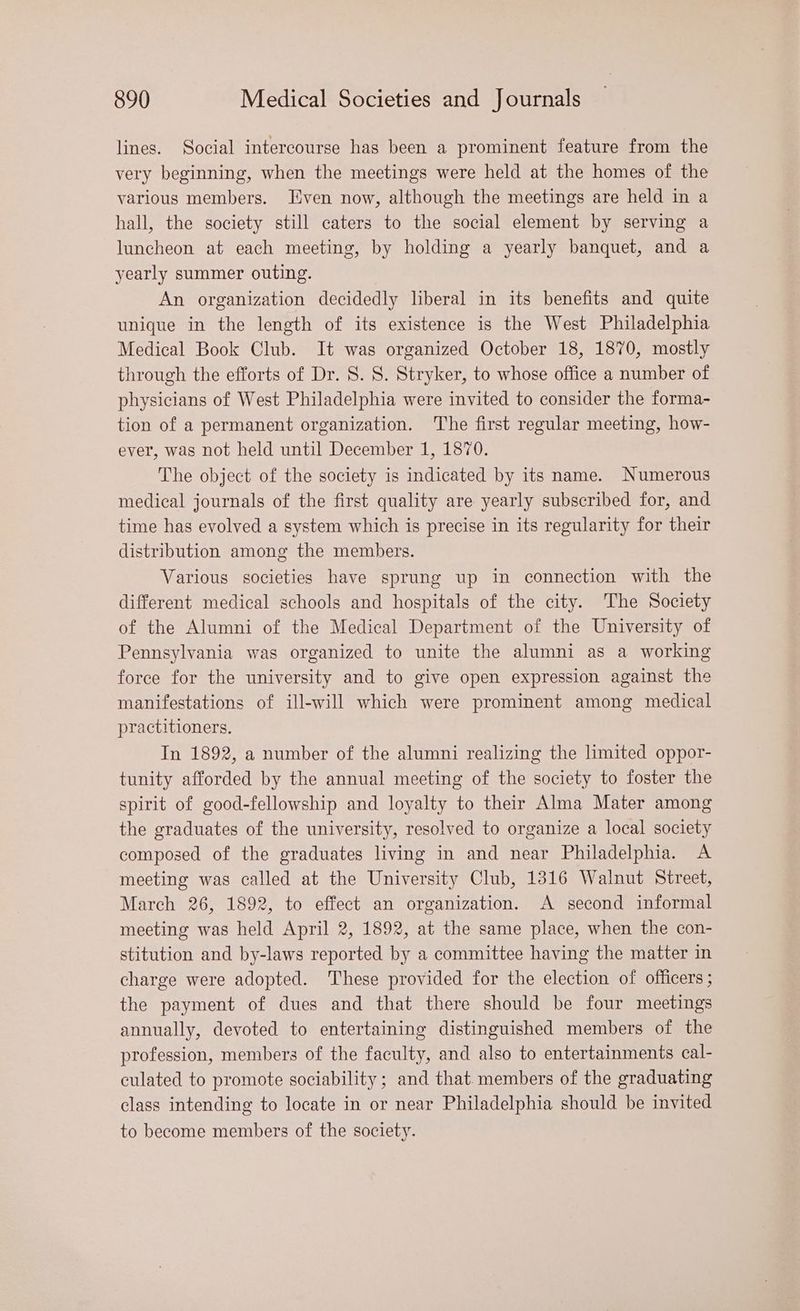 lines. Social intercourse has been a prominent feature from the very beginning, when the meetings were held at the homes of the various members. Even now, although the meetings are held in a hall, the society still caters to the social element by serving a luncheon at each meeting, by holding a yearly banquet, and a yearly summer outing. An organization decidedly liberal in its benefits and quite unique in the length of its existence is the West Philadelphia Medical Book Club. It was organized October 18, 1870, mostly through the efforts of Dr. 8. 8. Stryker, to whose office a number of physicians of West Philadelphia were invited to consider the forma- tion of a permanent organization. The first regular meeting, how- ever, was not held until December 1, 1870. The object of the society is indicated by its name. Numerous medical journals of the first quality are yearly subscribed for, and time has evolved a system which is precise in its regularity for their distribution among the members. Various societies have sprung up in connection with the different medical schools and hospitals of the city. The Society of the Alumni of the Medical Department of the University of Pennsylvania was organized to unite the alumni as a working force for the university and to give open expression against the manifestations of ill-will which were prominent among medical practitioners. In 1892, a number of the alumni realizing the limited oppor- tunity afforded by the annual meeting of the society to foster the spirit of good-fellowship and loyalty to their Alma Mater among the graduates of the university, resolved to organize a local society composed of the graduates living in and near Philadelphia. A meeting was called at the University Club, 1316 Walnut Street, March 26, 1892, to effect an organization. A second informal meeting was held April 2, 1892, at the same place, when the con- stitution and by-laws reported by a committee having the matter in charge were adopted. These provided for the election of officers ; the payment of dues and that there should be four meetings annually, devoted to entertaining distinguished members of the profession, members of the faculty, and also to entertainments cal- culated to promote sociability ; and that. members of the graduating class intending to locate in or near Philadelphia should be invited to become members of the society.
