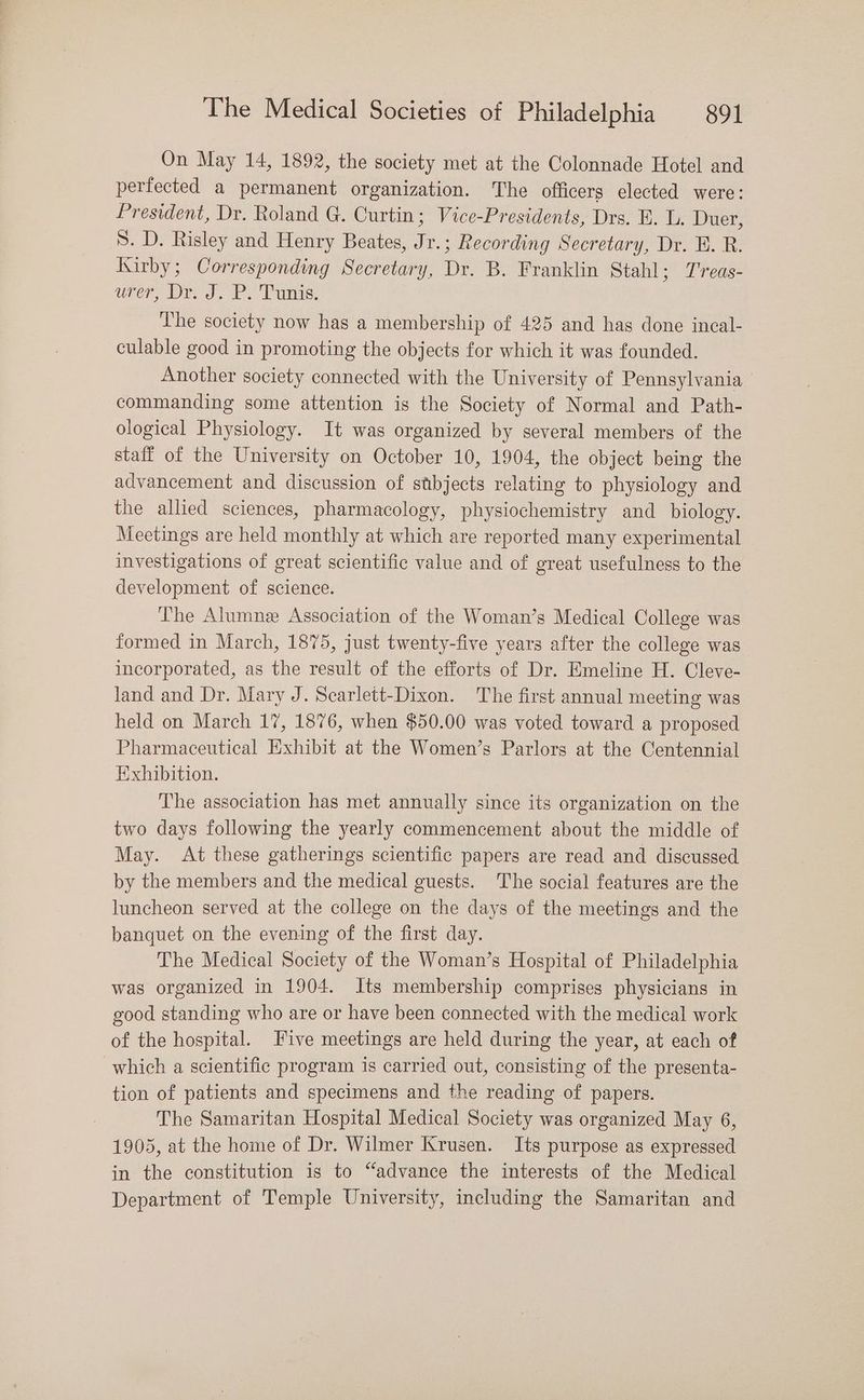 On May 14, 1892, the society met at the Colonnade Hotel and perfected a permanent organization. The officers elected were: President, Dr. Roland G. Curtin; Vice-Presidents, Drs. E. L. Duer, 5. D. Risley and Henry Beates, Jr.; Recording Secretary, Dr. E. R. Kirby; Corresponding Secretary, Dr. B. Franklin Stahl; T'reas- ure Dre 3. PS Punis: The society now has a membership of 425 and has done incal- culable good in promoting the objects for which it was founded. Another society connected with the University of Pennsylvania commanding some attention is the Society of Normal and Path- ological Physiology. It was organized by several members of the staff of the University on October 10, 1904, the object being the advancement and discussion of stbjects relating to physiology and the allied sciences, pharmacology, physiochemistry and _ biology. Meetings are held monthly at which are reported many experimental investigations of great scientific value and of great usefulness to the development of science. The Alumne Association of the Woman’s Medical College was formed in March, 1875, just twenty-five years after the college was incorporated, as the result of the efforts of Dr. Emeline H. Cleve- land and Dr. Mary J. Scarlett-Dixon. The first annual meeting was held on March 17, 1876, when $50.00 was voted toward a proposed Pharmaceutical Exhibit at the Women’s Parlors at the Centennial Exhibition. The association has met annually since its organization on the two days following the yearly commencement about the middle of May. At these gatherings scientific papers are read and discussed by the members and the medical guests. The social features are the luncheon served at the college on the days of the meetings and the banquet on the evening of the first day. The Medical Society of the Woman’s Hospital of Philadelphia was organized in 1904. Its membership comprises physicians in good standing who are or have been connected with the medical work of the hospital. Five meetings are held during the year, at each of which a scientific program is carried out, consisting of the presenta- tion of patients and specimens and the reading of papers. The Samaritan Hospital Medical Society was organized May 6, 1905, at the home of Dr. Wilmer Krusen. Its purpose as expressed in the constitution is to “advance the interests of the Medical Department of Temple University, including the Samaritan and