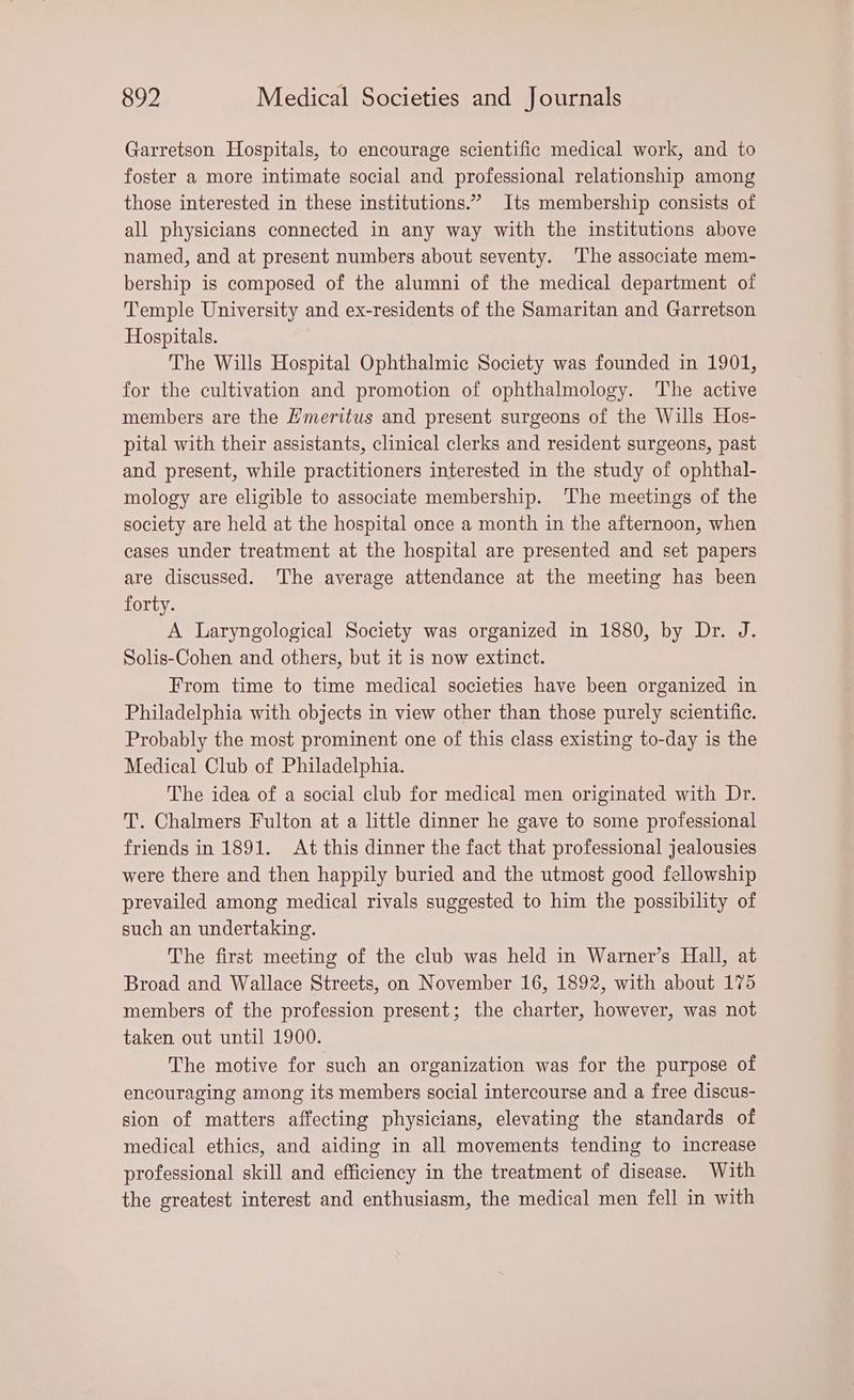 Garretson Hospitals, to encourage scientific medical work, and to foster a more intimate social and professional relationship among those interested in these institutions.” Its membership consists of all physicians connected in any way with the institutions above named, and at present numbers about seventy. The associate mem- bership is composed of the alumni of the medical department of Temple University and ex-residents of the Samaritan and Garretson Hospitals. The Wills Hospital Ophthalmic Society was founded in 1901, for the cultivation and promotion of ophthalmology. The active members are the Hmeritus and present surgeons of the Wills Hos- pital with their assistants, clinical clerks and resident surgeons, past and present, while practitioners interested in the study of ophthal- mology are eligible to associate membership. ‘The meetings of the society are held at the hospital once a month in the afternoon, when cases under treatment at the hospital are presented and set papers are discussed. The average attendance at the meeting has been forty. A Laryngological Society was organized in 1880, by Dr. J. Solis-Cohen and others, but it is now extinct. From time to time medical societies have been organized in Philadelphia with objects in view other than those purely scientific. Probably the most prominent one of this class existing to-day is the Medical Club of Philadelphia. The idea of a social club for medical men originated with Dr. T. Chalmers Fulton at a little dinner he gave to some professional friends in 1891. At this dinner the fact that professional jealousies were there and then happily buried and the utmost good fellowship prevailed among medical rivals suggested to him the possibility of such an undertaking. The first meeting of the club was held in Warner’s Hall, at Broad and Wallace Streets, on November 16, 1892, with about 175 members of the profession present; the charter, however, was not taken out until 1900. The motive for such an organization was for the purpose of encouraging among its members social intercourse and a free discus- sion of matters affecting physicians, elevating the standards of medical ethics, and aiding in all movements tending to increase professional skill and efficiency in the treatment of disease. With the greatest interest and enthusiasm, the medical men fell in with