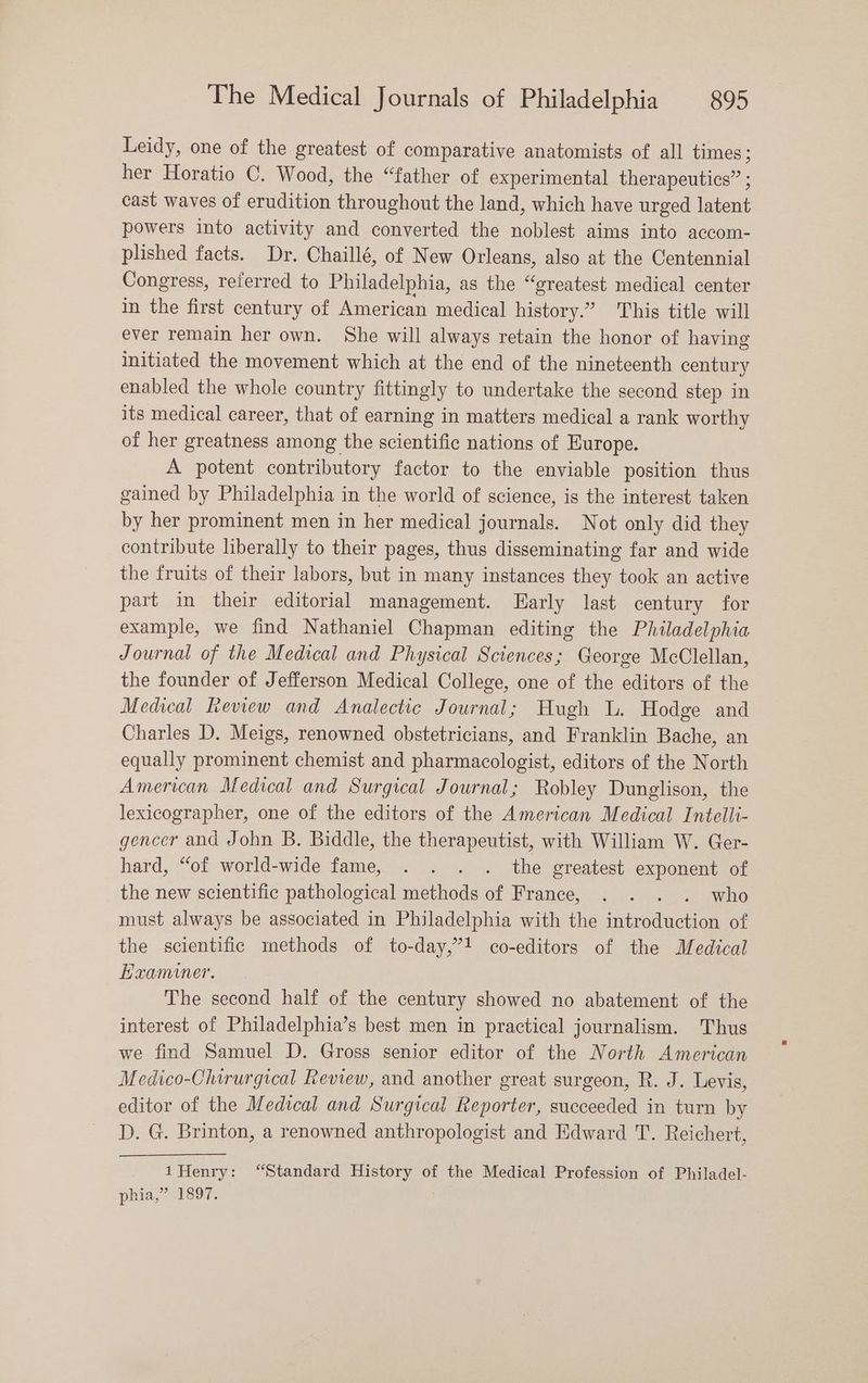 Leidy, one of the greatest of comparative anatomists of all times ; her Horatio C. Wood, the “father of experimental therapeutics” ; cast waves of erudition throughout the land, which have urged oer powers into activity and converted the noblest aims into accom- plished facts. Dr. Chaillé, of New Orleans, also at the Centennial Congress, referred to Philadelphia, as the “greatest medical center in the first century of American medical history.” This title will ever remain her own. She will always retain the honor of having initiated the movement which at the end of the nineteenth century enabled the whole country fittingly to undertake the second step in its medical career, that of earning in matters medical a rank worthy of her greatness among the scientific nations of Europe. A potent contributory factor to the enviable position thus gained by Philadelphia in the world of science, is the interest taken by her prominent men in her medical journals. Not only did they contribute liberally to their pages, thus disseminating far and wide the fruits of their labors, but in many instances they took an active part in their editorial management. LHarly last century for example, we find Nathaniel Chapman editing the Philadelphia Journal of the Medical and Physical Sciences; George McClellan, the founder of Jefferson Medical College, one of the editors of the Medical Review and Analectic Journal; Hugh lL. Hodge and Charles D,. Meigs, renowned obstetricians, and Franklin Bache, an equally prominent chemist and pharmacologist, editors of the North American Medical and Surgical Journal; Robley Dunglison, the lexicographer, one of the editors of the American Medical Intelli- gencer and John B. Biddle, the therapeutist, with William W. Ger- hard, “of world-wide fame, . . . . the greatest exponent of the new scientific pathological methods of France, . . who must always be associated in Philadelphia with the cca of the scientific methods of to-day,”! co-editors of the Medical Examiner. The second half of the century showed no abatement of the interest of Philadelphia’s best men in practical journalism. Thus we find Samuel D. Gross senior editor of the North American Medico-Chirurgical Review, and another great surgeon, R. J. Levis, editor of the Medical and Surgical Reporter, succeeded in turn by D. G. Brinton, a renowned anthropologist and Edward T. Reichert, 1Henry: “Standard History of the Medical Profession of Philadel- phia,” 1897.