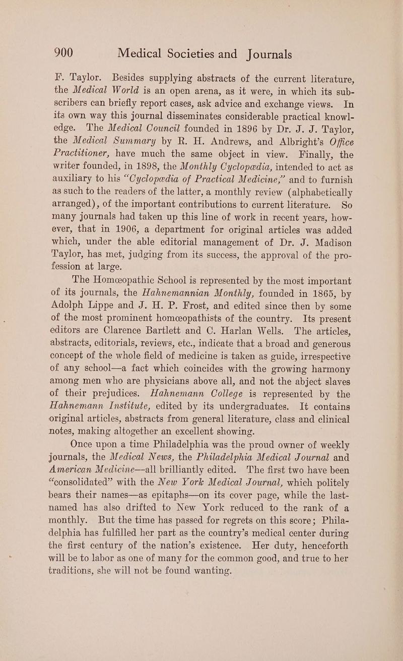 I’. Taylor. Besides supplying abstracts of the current literature, the Medical World is an open arena, as it were, in which its sub- scribers can briefly report cases, ask advice and exchange views. In its own way this journal disseminates considerable practical knowl- edge. The Medical Council founded in 1896 by Dr. J. J. Taylor, the Medical Summary by R. H. Andrews, and Albright’s Office Practitioner, have much the same object in view. Finally, the writer founded, in 1898, the Monthly Cyclopedia, intended to act as auxiliary to his “Cyclopedia of Practical Medicine,” and to furnish as such to the readers of the latter, a monthly review (alphabetically arranged), of the important contributions to current literature. So many journals had taken up this line of work in recent years, how- ever, that in 1906, a department for original articles was added which, under the able editorial management of Dr. J. Madison Taylor, has met, judging from its success, the approval of the pro- fession at large. The Homeopathic School is represented by the most important of its journals, the Hahnemannian Monthly, founded in 1865, by Adolph Lippe and J. H. P. Frost, and edited since then by some of the most prominent homeopathists of the country. Its present editors are Clarence Bartlett and C. Harlan Wells. The articles, abstracts, editorials, reviews, etc., indicate that a broad and generous concept of the whole field of medicine is taken as guide, irrespective of any school—a fact which coincides with the growing harmony among men who are physicians above all, and not the abject slaves of their prejudices. Hahnemann College is represented by the Hahnemann Institute, edited by its undergraduates. It contains original articles, abstracts from general literature, class and clinical notes, making altogether an excellent showing. Once upon a time Philadelphia was the proud owner of weekly journals, the Medical News, the Philadelphia Medical Journal and American Medicine—all brilliantly edited. The first two have been “consolidated” with the New York Medical Journal, which politely bears their names—as epitaphs—on its cover page, while the last- named has also drifted to New York reduced to the rank of a monthly. But the time has passed for regrets on this score; Phila- delphia has fulfilled her part as the country’s medical center during the first century of the nation’s existence. Her duty, henceforth will be to labor as one of many for the common good, and true to her traditions, she will not be found wanting.