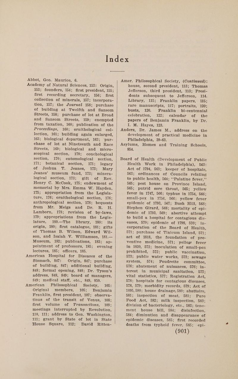 Index Abbot, Geo. Maurice, 6. Amer, Philosophical Society, (Continued): Academy of Natural Sciences, 153: Origin, house, second president, 113; Thomas 153; founders, 154; first president, 155; first recording secretary, 156; first collection of minerals, 157; incorpora- tion, 157; the Jowrnal 158; purchase of building at Twelfth and Sansom Streets, 158; purchase of lot at Broad and Sansom Streets, 159; exempted from taxation, 160; publication of the Proceedings, 160; ornithological col- lection, 161; building again enlarged, 163; biological department, 163; ‘pur- chase of lot at Nineteenth and Race Streets, 169; biological and wmicro- scopical section, 170; conchological section, 170; entomological section, 171; botanical section, 171; legacy of Joshua T. Jeanes, 173; Mary Jeanes’ museum fund, 173; minera- logical section, 173; gift of Rev. Henry C. McCook, 175; endowment of memorial by Mrs. Emma W. Hayden, 175; appropriation from the Legisla- ture, 176; ornithological section, 176: anthropological section, 178; bequests from Mr. Meigs and Dr. R. H. Lamborn, 178; revision of by-laws, 179; appropriations from the Legis- lature, 180.—The library, 180: its origin, 180; first catalogue, 181; gifts of Thomas B. Wilson, Edward Wil- son, and Isaiah V. Williamson, 181.— Museum, 182; publications, 183; ap- pointment of professors, 185; evening lectures, 185; officers, 185. Stomach, 847: Origin, 847; purchase of building, 847; additional building, 848; formal opening, 848; Dr. Tyson’s address, 848, 849; board of managers, 849; medical staff, etc., 849, 850. Original members, 105; Benjamin Franklin, first president, 107; observa- tions of the transit of Venus, 108; first volume of Transactions, 109; meetings interrupted by Revolution, 110, 111; address to Gen. Washington, 111; grant by State of lot in State House Square, 112; David Ritten- Jefferson, third president, 118; Presi- dents subsequent to Jefferson, 114. Library, 115; Franklin papers, 115; rare manuscripts, 117; portraits, 120; busts, 120. Franklin bi-centennial celebration, 122; calendar of the papers of Benjamin Franklin, by Dr. I. M. Hayes, 123. Anders, Dr. James M., address on the development of practical medicine in Philadelphia, 39-63. Asylums, Homes and Training Schools, 854. Board of Health (Development of Public Health Work in Philadelphia), 563: Act of 1794, 563; keeper of hospitals, 563; ordinances of Councils relating to public health, 564; ‘‘Palatine fever,’’ 565; pest house on Province Island, 565; putrid sore throat, 565; yellow fever in 1747, 566; typhus in 1754, 566; small-pox in 1756, 566; yellow fever epidemic of 1798, 567; Bush Hill, 568: Stephen Girard, 568; mortality of epi- demic of 1798, 569; abortive attempt to build a hospital for contagious dis- eases, 570; epidemic of 1798, 570; in- corporation of the Board of Health, 571; purchase of Tinicum Island, 571; act of 1818, the foundation of pre- ventive medicine, 571; yellow fever in 1820, 572; inoculation of small-pox prohibited, 572; public vaccination, 573; public water works, 573; sewage system, 574; Poudrette committee, 576; abatement of nuisances, 576; in- terest in municipal sanitation, 577; vital statistics, 577; Registration Act, 578; hospitals for contagious diseases, 578, 579; morbidity records, 579; Act of 1895, 580; house drainage, 580; abattoirs, 581; inspection of meat, 581; Pure Food Act, 582; milk inspection, 583: division of bacteriology, etc., 583; tene- ment house bill, 584; disinfection, 584; diminution and disappearance of epidemic diseases, 585; first recorded deaths from typhoid fever, 585; epi-