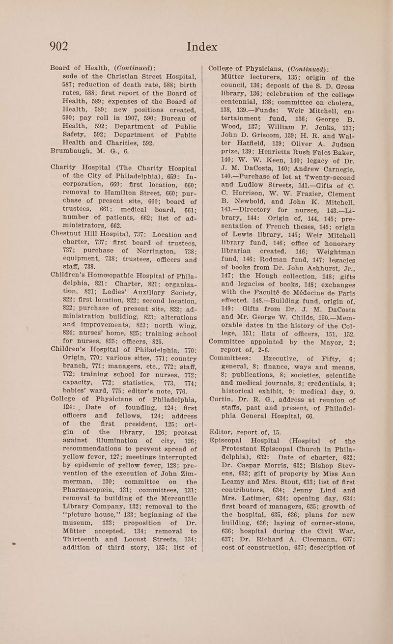 Board of Health, (Continued): sode of the Christian Street Hospital, 587; reduction of death rate, 588; birth rates, 588; first report of the Board of Health, 589; expenses of the Board of Health, 589; new positions created, 590; pay roll in 1907, 590; Bureau of Health, 592; Department of Public Safety, 592; Department of Public Health and Charities, 592. Brumbaugh, M. G., 6. Charity Hospital (The Charity Hospital of the City of Philadelphia), 659: In- corporation, 660; first location, 660; removal to Hamilton Street, 660; pur- chase of present site, 660; board of trustees, 661; medical board, 661; number of patients, 662: list of ad- ministrators, 662. Chestnut Hill Hospital, 737: Location and charter, 737; first board of trustees, 737; purchase of Norrington, 738; equipment, 738; trustees, officers and staff, 738. Children’s Homeopathic Hospital of Phila- delphia, 821: Charter, 821; organiza- tion, 821; Ladies’ Auxiliary Society, 822; first location, 822; second location, 822; purchase of present site, 822; ad- ministration building, 823; alterations and improvements, 823; north wing, 824; nurses’ home, 825; training school for nurses, 825; officers, 825. Children’s Hospital of Philadelphia, 1770: Origin, 770; various sites, 771; country branch, 771; managers, etc., 772; staff, 772; training school for nurses, 772; capacity, 772; statistics, 773, 774; babies’ ward, 775; editor’s note, 776. College of Physicians of Philadelphia, 124: Date of founding, 124: first officers and fellows, 124; address of the first president, 125; ori- gin of the library, 126; protest against illumination of city, 126: recommendations to prevent spread of yellow fever, 127; meetings interrupted by epidemic of yellow fever, 128; pre- vention of the execution of John Zim- merman, 130; committee on the Pharmacopeia, 131; committees, 131; removal to building of the Mercantile Library Company, 132; removal to the ‘picture house,’’ 133; beginning of the museum, 1383; proposition of Dr. Miitter accepted, 134; removal to Thirteenth and Locust Streets, 134; addition of third story, 185; list of College of Physicians, (Continued): Mitter lecturers, 135; origin of the council, 136; deposit of the S. D. Gross library, 136; celebration of the college centennial, 188; committee on cholera, 138, 189.—Funds: Weir Mitchell, en- tertainment fund, 136; George B. Wood, 137; William F. Jenks, 137; John D. Griscom, 139; H. R. and Wal- ter Hatfield, 139; Oliver A. Judson prize, 139; Henrietta Rush Fales Baker, 140; W. W. Keen, 140; legacy of Dr. J. M. DaCosta, 140; Andrew Carnegie, 140.—Purchase of lot at Twenty-second and Ludlow Streets, 141.—Gifts of C. C. Harrison, W. W. Frazier, Clement B. Newbold, and John K. Mitchell, 143.—Directory for nurses, 143.—Li- brary, 144: Origin of, 144, 145; pre- sentation of French theses, 145; origin of Lewis library, 145; Weir Mitchell library fund, 146; office of honorary librarian created, 146; Weightman fund, 146; Rodman fund, 147; legacies of books from Dr. John Ashhurst, aes 147; the Hough collection, 148; gifts and legacies of books, 148; exchanges with the Faculté de Médecine de Paris effected. 148.—Building fund, origin of, 149: Gifts from Dr. J. M. DaCosta and Mr. George W. Childs, 150.—Mem- orable dates in the history of the Col- lege, 151; lists of officers, 151, 152. Committee appointed by the Mayor, 2; report of, 2-6. Committees: Executive, of Fifty, 6; general, 8; finance, ways and means, 8; publications, 8; societies, scientific and medical journals, 8; credentials, 9: historical exhibit, 9; medical day, 9. Curtin, Dr. R. G., address at reunion of staffs, past and present, of Philadel- phia General Hospital, 66. Editor, report of, 15. Episcopal Hospital (Hospital of the Protestant Episcopal Church in Phila- delphia), 632: Date of charter, 632; Dr. Caspar Morris, 632; Bishop Stev- ens, 633; gift of property by Miss Ann Leamy and Mrs. Stout, 633; list of first contributors, 684; Jenny Lind and Mrs. Latimer, 634; opening day, 634; first board of managers, 635; growth of the hospital, 635, 636; plans for new building, 636; laying of corner-stone, 636; hospital during the Civil War, 637; Dr. Richard A. Cleemann, 637; cost of construction, 637; description of