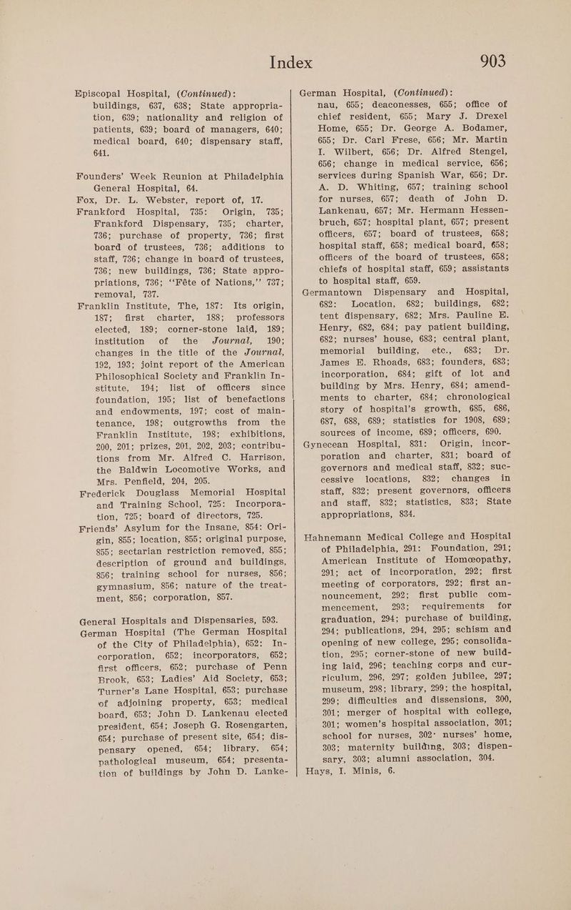 Episcopal Hospital, (Continued): buildings, 637, 638; State appropria- tion, 639; nationality and religion of patients, 639; board of managers, 640; medical board, 640; dispensary staff, 641. Founders’ Week Reunion at Philadelphia General Hospital, 64. Fox, Dr. L. Webster, report of, 17. Frankford Hospital, 735: Origin, 735; Frankford Dispensary, 735; charter, 736; purchase of property, 736; first board of trustees, 7386; additions to staff, 736; change in board of trustees, 736; new buildings, 736; State appro- priations, 736; ‘‘Féte of Nations,’ 737; removal, 1737. Franklin Institute, The, 187: Its origin, 187; first charter, 188; professors elected, 189; corner-stone laid, 189; institution of the Journal, 190; changes in the title of the Journal, 192, 198; joint report of the American Philosophical Society and Franklin In- stitute, 194; list of officers’ since foundation, 195; list of benefactions and endowments, 197; cost of main- tenance, 198; outgrowths from the Franklin Institute, 198; exhibitions, 200, 201; prizes, 201, 202, 203; contribu- tions from Mr. Alfred C. Harrison, the Baldwin Locomotive Works, and Mrs. Penfield, 204, 205. Frederick Douglass Memorial Hospital and Training School, 725: Incorpora- tion, 725; board of directors, 725. Friends’ Asylum for the Insane, 854: Ori- gin, 855; location, 855; original purpose, 855; sectarian restriction removed, 855; description of ground and buildings, 856; training school for nurses, 856; gymnasium, 856; nature of the treat- ment, 856; corporation, 857. General Hospitals and Dispensaries, 593. German Hospital (The German Hospital of the City of Philadelphia), 652: In- corporation, 652; incorporators, 652; first officers, 652; purchase of Penn Brook, 653; Ladies’ Aid Society, 653; Turner’s Lane Hospital, 653; purchase of adjoining property, 653; medical poard, 653; John D. Lankenau elected president, 654; Joseph G. Rosengarten, 654: purchase of present site, 654; dis- pensary opened, 654; library, 654; pathological museum, 654; presenta- 903 German Hospital, (Continued): nau, 655; deaconesses, 655; chief resident, 655; Mary J. Drexel Home, 655; Dr. George A. Bodamer, 655; Dr. Carl Frese, 656; Mr. Martin I. Wilbert, 656; Dr. Alfred Stengel, 656; change in medical service, 656; services during Spanish War, 656; Dr. A. D. Whiting, 657; training school for nurses, 657; death of John OD. Lankenau, 657; Mr. Hermann Hessen- bruch, 657; hospital plant, 657; present officers, 657; board of trustees, 658; hospital staff, 658; medical board, 658; officers of the board of trustees, 658; chiefs of hospital staff, 659; assistants to hospital staff, 659. Germantown Dispensary and Hospital, 682: Location, 682; buildings, 682; tent dispensary, 682; Mrs. Pauline E. Henry, 682, 684; pay patient building, 682; nurses’ house, 683; central plant, memorial building, etc., 683; Dr. James BH. Rhoads, 683; founders, 683; incorporation, 684; gift of lot and building by Mrs. Henry, 684; amend- ments to charter, 684; chronological story of hospital’s growth, 685, 686, 687, 688, 689; statistics for 1908, 689; sources of income, 689; officers, 690. Gynecean Hospital, 831: Origin, incor- poration and charter, 831; board of governors and medical staff, 832; suc- cessive locations, 832; changes in staff, 832; present governors, officers and staff, 832; statistics, 833; State appropriations, 834. office of Hahnemann Medical College and Hospital of Philadelphia, 291: Foundation, 291; American Institute of Homceopathy, 291: act of incorporation, 292; first meeting of corporators, 292; first an- nouncement, 292; first public com- mencement, 293; requirements for graduation, 294; purchase of building, 294; publications, 294, 295; schism and opening of new college, 295; consolida- tion, 295; corner-stone of new build- ing laid, 296; teaching corps and cur- riculum, 296, 297; golden jubilee, 297; museum, 298; library, 299; the hospital, 299: difficulties and dissensions, 300, 301; merger of hospital with college, 301; women’s hospital association, 301; school for nurses, 302° nurses’ home, 308; maternity building, 303; dispen- sary, 303; alumni association, 304.