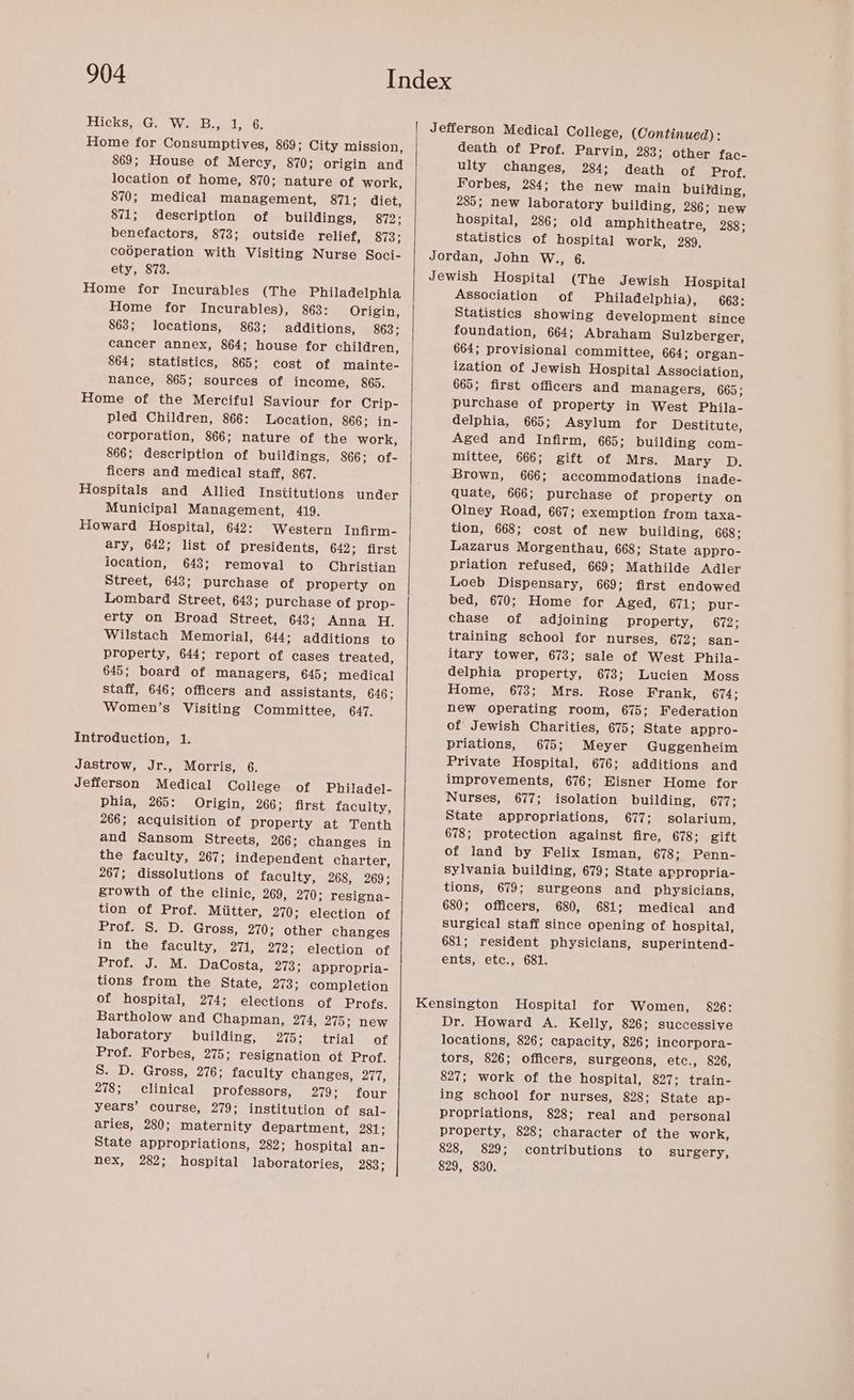 Home for Consumptives, 869; City mission, 869; House of Mercy, 870; origin and location of home, 870; nature of work, 870; medical management, 871; diet, 871; description of buildings, 872; benefactors, 873; outside relief, 873; death of Prof. Parvin, 283; other fac- ulty changes, 284; death of Prof. Forbes, 284; the new main building, 285; new laboratory building, 286; new hospital, 286; old amphitheatre, 288; Statistics of hospital work, 289, Home for Incurables (The Philadelphia Home for Incurables), 863: Origin, 863; locations, 9863; additions, 863; cancer annex, 864; house for children, 864; statistics, 865; cost of mainte- nance, 865; sources of income, 865. Home of the Merciful Saviour for Crip- pled Children, 866: Location, 866; in- corporation, 866; nature of the work, 866; description of buildings, 866; of- ficers and medical staff, 867. Hospitals and Allied Institutions under Municipal Management, 419. Howard Hospital, 642: Western Infirm- ary, 642; list of presidents, 642; first location, 643; removal to Christian Street, 643; purchase of property on Lombard Street, 643; purchase of prop- erty on Broad Street, 648; Anna H. Wilstach Memorial, 644; additions to property, 644; report of cases treated, 645; board of Managers, 645; medical staff, 646; officers and assistants, 646; Women’s Visiting Committee, 647. Introduction, 1. Jastrow, Jr., Morris, 6. Jefferson Medical College of Philadel- phia, 265: Origin, 266; first faculty, 266; acquisition of property at Tenth and Sansom Streets, 266; changes in the faculty, 267; independent charter, 267; dissolutions of faculty, 268, 269; growth of the clinic, 269, 270; resigna- tion of Prof. Miitter, 270; election of Prof. S. D. Gross, 270; other changes in the faculty, 271, 272; election of Ianto, of. cM DaCosta, 273; appropria- tions from the State, 273; completion Association of Philadelphia), 663: Statistics showing development since foundation, 664; Abraham Sulzberger, 664; provisional committee, 664; organ- ization of Jewish Hospital Association, 665; first officers and Managers, 665; delphia, 665; Asylum for Destitute, Aged and Infirm, 665; building com- mittee, 666; gift of Mrs. Mary D. Brown, 666; accommodations inade- quate, 666; purchase of property on Olney Road, 667; exemption from taxa- tion, 668; cost of new building, 668; Lazarus Morgenthau, 668; State appro- priation refused, 669; Mathilde Adler Loeb Dispensary, 669; first endowed bed, 670; Home for Aged, 671; pur- chase of adjoining property, 672; training school for nurses, 672; san- itary tower, 673; sale of West Phila- delphia property, 673; Lucien Moss Home, 673; Mrs. Rose Frank, 674; new operating room, 675; Federation of Jewish Charities, 675; State appro- priations, 675; Meyer Guggenheim Private Hospital, 676; additions and improvements, 676; Hisner Home for Nurses, 677; isolation building, 677; State appropriations, 677; solarium, 678; protection against fire, 678; gift of land by Felix Isman, 678; Penn- sylvania building, 679; State appropria- tions, 679; surgeons and physicians, 680; officers, 680, 681; medical and surgical staff since opening of hospital, 681; resident physicians, superintend- ents, etc., 681. Bartholow and Chapman, 274, 275; new laboratory building, Zio eet ial fk Prof. Forbes, 275; resignation of Prof. S. D. Gross, 276; faculty changes, 277, 278; clinical professors, 279; four years’ course, 279; institution of gsal- aries, 280; maternity department, 281; State appropriations, 282; hospital an- nex, 282; hospital laboratories, 283; Dr. Howard A. Kelly, 826: successive locations, 826; capacity, 826; incorpora- tors, 826; officers, surgeons, etc., 826, 827; work of the hospital, 827; train- ing school for nurses, 828; State ap- propriations, 828; real and personal property, 828; character of the work, 828, 829; contributions to surgery, 829, 830.