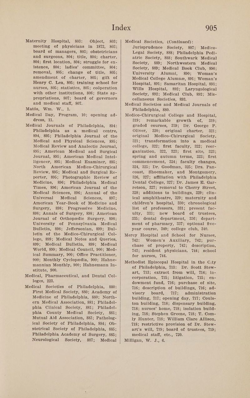 board of managers, 803; obstetricians and surgeons, 804; title, 804; charter, 804; first location, 804; struggle for ex- istence, 804; ladies’ committee, 804; removal, 805; change of title, 805; amendment of charter, 805; gift of Henry C. Lea, 805; training school for nurses, 805; statistics, 805; codperation with other institutions, 806; State ap- 905 Jurisprudence Society, 887; Medico- Legal Society, 888; Philadelphia Pedi- atric Society, 888; Southwark Medical Society, 889; Northwestern Medical Society, 889; Medical Book Club, 890; University Alumni, 890; Woman’s Medical College Alumne, 891; Woman’s Hospital, 891; Samaritan Hospital, 891; Wills Hospital, 892; Laryngological Society, 892; Medical Club, 892; Mis- propriations, 807; board of governors and medical staff, 807. Matés, Wm. W., 1. Medical Day, Program, 10; opening ad- cellaneous Societies, 893. Medical Societies and Medical Journals of Philadelphia, 880. Medico-Chirurgical College and Hospital, dress, 11. Philadelphia as a medical centre, 894, 895; Philadelphia Journal of the Medical and Physical Sciences, 895; Medical Review and Analectic Journal, 895; American Medical and Surgical Journal, 895; American Medical Intel- ligencer, 895; Medical Examiner, 895; North American Medico-Chirurgical Review, 895; Medical and Surgical Re- porter, 895; Photographic Review of Medicine, 896; Philadelphia Medical Times, 896; American Journal of the Medical Sciences, 896; Annual of the Universal Medical Sciences, 897; American Year-Book of Medicine and Surgery, 898; Progressive Medicine, 898; Annals of Surgery, 898; American Journal of Orthopedic Surgery, 898; University of Pennsylvania Medical Bulletin, 898; Jeffersonian, 899; Bul- letin of the Medico-Chirurgical Col- lege, 899; Medical Notes and Queries, 899; Medical Bulletin, 899; Medical World, 899; Medical Council, 900; Med- ical Summary, 900; Office Practitioner, 900; Monthly Cyclopedia, 900; Hahne- mannian Monthly, 900; Hahnemann In- stitute, 900. leges, 223. First Medical Society, 880; Academy of Medicine of Philadelphia, 880; North- ern Medical Association, 881; Philadel- phia Clinical Society, 881; Philadel- phia County Medical Society, 881; Mutual Aid Association, 883; Patholog- _ ical Society of Philadelphia, 884; Ob- stetrical Society of Philadelphia, 885; Philadelphia Academy of Surgery, 885; Neurological Society, 887; Medical 319; remarkable growth of, 319; graded courses, 319; Dr. George P. Oliver, 320; original charter, 321; original Medico-Chirurgical Society, 821; transformation into a medical college, 322; first faculty, 322; reor- ganization, 322, 328; first site, 323; spring and autumn terms, 323; first commencement, 3824; faculty changes, 324, 325; Dr. Goodman, 325; Drs. Pan- coast, Shoemaker, and Montgomery, 326, 327; affiliation with Philadelphia Dental College, 327; Dr. James E. Gar- retson, 327; removal to Cherry Street, 328; additions to buildings, 329; clin- ical amphitheatre, 329; maternity and children’s hospital, 330; chronological list of professors, 331; present fac- ulty, 333; new board of _ trustees, 835; dental department, 336; depart- ment of pharmacy, 3837; optional five- year course, 340; college club, 340. 742: Women’s Auxiliary, 742; pur- chase of property, 742; description, 7483; resident physicians, 744; school for nurses, 744. of Philadelphia, 718: Dr. Scott Stew- art, 718; extract from will, 714; in- corporation, 715; litigation, 715; en- dowment fund, 716; purchase of site, 716; description of buildings, 716; ad- visory board, 117; administration building, 717; opening day, 717; Couls- ton building, 718; dispensary building, 718; nurses’ home, 718; isolation build- ing, 718; Stephen Greene, 718; T. Com- ly Hunter, 718; William Clare Allison, 718; restrictive provision of Dr. Stew- art’s will, 719; board of trustees, 719; medical staff, ete., 720.